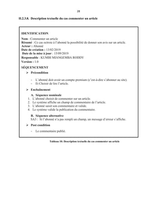 28
II.2.3.8. Description textuelle du cas commenter un article
IDENTIFICATION
Nom : Commenter un article
Résumé : Ce cas octroie à l’abonné la possibilité de donner son avis sur un article.
Acteur : Abonné
Date de création : 13/02/2019
Date de la mise à jour : 15/09/2019
Responsable : KUMBI MIANGEMBA RODDY
Version : 1.0
SÉQUENCEMENT
 Précondition
- L’abonné doit avoir un compte premium (c’est-à-dire s’abonner au site).
- Et Choisir de lire l’article.
 Enchaînement
A. Séquence nominale
1. L’abonné choisit de commenter sur un article.
2. Le système affiche un champ de commentaire de l’article.
3. L’abonné saisit son commentaire et valide.
4. Le système valide la publication du commentaire.
B. Séquence alternative
SA3 : Si l’abonné n’a pas rempli un champ, un message d’erreur s’affiche.
 Post condition
- Le commentaire publié.
Tableau 10: Description textuelle du cas commenter un article
 