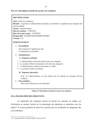 31
II.2.3.11. Description textuelle du cas gérer les catégories
II.2.4. DIAGRAMME DES SÉQUENCES
Le diagramme des séquences permet de décrire les scénarios de chaque cas
d’utilisation en mettant l’accent sur la chronologie des opérations en interaction avec les
objets38
. Il va nous permettre de décrire les scénarios des cas d’utilisation du diagramme des
cas d’utilisation.
38
Cf. Joseph GABAY et David GABAY, Op.Cit, p.165.
IDENTIFICATION
Nom : Gérer les catégories.
Résumé : Il permet à l’administrateur d’ajouter, de modifier ou supprimer une catégorie des
articles publiés.
Acteur : Administrateur.
Date de création : 13/08/2019
Date de la mise à jour : 15/09/2019
Responsable : KUMBI MIANGEMBA RODDY
Version : 1.0
SÉQUENCEMENT
 Précondition

- Être connecté à l’application web.
- S’authentifier au préalable.
-
 Enchaînement

A. Séquence nominale
1. L’administrateur choisit de mettre à jour une catégorie.
2. Le système affiche le formulaire ou la liste des catégories.
3. L’administrateur remplie le formulaire et valide.
4. Le système vérifie et confirme.
B. Séquence alternative
SA4 : Si l’administrateur n’a pas rempli tous les champs un message d’erreur
s’affiche.
 Post condition.
Mise à jour effectuée ou non effectuée.
Tableau 13: Description textuelle du cas gérer les catégories.
 