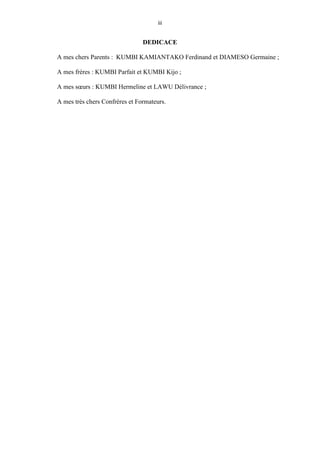 iii
DEDICACE
A mes chers Parents : KUMBI KAMIANTAKO Ferdinand et DIAMESO Germaine ;
A mes frères : KUMBI Parfait et KUMBI Kijo ;
A mes sœurs : KUMBI Hermeline et LAWU Délivrance ;
A mes très chers Confrères et Formateurs.
 