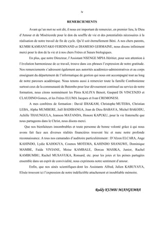 iv
REMERCIEMENTS
Avant qu’un mot ne soit dit, il nous est important de remercier, en premier lieu, le Dieu
d’Amour et de Miséricorde pour le don du souffle de vie et des potentialités nécessaires à la
réalisation de notre travail de fin de cycle. Qu’il soit éternellement Béni. A nos chers parents,
KUMBI KAMIANTAKO FERDINAND et DIAMESO GERMAINE, nous disons infiniment
merci pour le don de la vie et à nos chers Frères et Sœurs biologiques.
En plus, que notre Directeur, l’Assistant NSENGE MPIA Héritier, pour son attention à
l’évolution harmonieuse de ce travail, trouve dans ces phrases l’expression de notre gratitude.
Nos remerciements s’adressent également aux autorités académico-administratives et au corps
enseignant du département de l’informatique de gestion qui nous ont accompagné tout au long
de notre parcours académique. Nous tenons aussi à remercier toute la famille Combonienne
surtout ceux de la communauté de Butembo pour leur dévouement continuel au service de notre
formation, nous citons nommément les Pères KALIYA Benoit, Gaspard Di VINCENZO et
CLAUDINO Gomes, et les Frères ELUMA Jacques et Ivan CREMONESI.
A mes confrères de formation : David IDIAKAM, Christophe MUTEBA, Christian
LEBA, Alpha MUMBERE, Joël BADIBANGA, Jean de Dieu BABAYA, Michel BAKODU,
Achille THAUNGULA, Jeanson MATANDA, Honore KAPUKU, pour la vie fraternelle que
nous partageons dans le Christ, nous disons merci.
Que nos bienfaiteurs innombrables et toute personne de bonne volonté grâce à qui nous
avons fait face aux diverses réalités financières trouvent hic et nunc notre profonde
reconnaissance. A tous nos camarades d’auditoire particulièrement : D’Alzon ELCARA, Ange
KAHINDO, Lydie KAHOGYA, Cosmos MOTEMA, KAHINDO SHANGWE, Dominique
MAMBE, Faida VIVIANE, Moise KAMBALE, Dorcas MASIKA, Junior, Rachel
KAMBUMBU, Rachel MUSAVUKA, Ronsard, etc. pour les joies et les peines partagées
ensemble dans un esprit de convivialité, nous exprimons notre sentiment d’amour.
Enfin, que nos ainés scientifiques dont les Assistants Alfred, Julien KABUYAYA,
Elisée trouvent ici l’expression de notre indéfectible attachement et inoubliable mémoire.
Roddy KUMBI MIANGEMBA
 