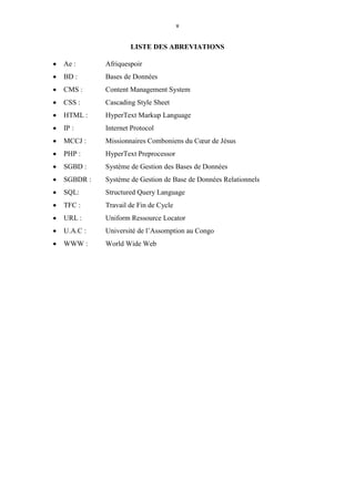 v
LISTE DES ABREVIATIONS
 Ae : Afriquespoir
 BD : Bases de Données
 CMS : Content Management System
 CSS : Cascading Style Sheet
 HTML : HyperText Markup Language
 IP : Internet Protocol
 MCCJ : Missionnaires Comboniens du Cœur de Jésus
 PHP : HyperText Preprocessor
 SGBD : Système de Gestion des Bases de Données
 SGBDR : Système de Gestion de Base de Données Relationnels
 SQL: Structured Query Language
 TFC : Travail de Fin de Cycle
 URL : Uniform Ressource Locator
 U.A.C : Université de l’Assomption au Congo
 WWW : World Wide Web
 