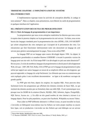 52
TROISIEME CHAPITRE : L'IMPLÉMENTATION DU SYSTÈME
III.0. INTRODUCTION
L’implémentation regroupe toutes les activités de conception détaillée, le codage et
tests unitaires41
. Dans ce chapitre, nous présenterons, tout d'abord, les outils de programmation
et quelques interfaces de l’application.
III.1. PRÉSENTATION DES OUTILS DE PROGRAMMATION
III.1.1. Choix du langage de programmation et son importance
La programmation que nous avons entreprise matérialise les théories que nous avions
évoquées dans le premier chapitre sur la programmation du coté serveur. En faites, nous avons
besoin des langages standards pour la programmation des sites (HTML, CSS, JAVASCRIPT
qui créent uniquement des sites statiques) qui s’occupent de la présentation des sites. Les
mécanismes qui font fonctionner intérieurement notre site nécessitent un langage du coté
serveur pour générer automatiquement les pages. Nous avons utilisé PHP.
Le langage PHP est un langage open source développé depuis 1994. Au départ, le
programmeur groenlandais et canadien Rasmus LERDORF a inventé la première version du
langage pour son site web. Au fil du temps PHP s’est développé et a pris une autre dimension42
.
De nos jours, il existe de nombreux langages de programmation à choisir pour le développement
Web, tels que : ASP, JSP, Perl, Ruby, CGI et PHP qui est le langage de programmation le plus
utilisé par rapport aux autres langages en raison de sa simplicité offerte aux développeurs, qui
peuvent apprendre ce langage de script facilement. Les éléments que nous ne connaissons pas
sont expliqués grâce à une excellente documentation en ligne et de nombreux ouvrages de
grande qualité.
Le PHP gère très bien, depuis les origines, les requêtes SQL. Nous pouvons donc
facilement écrire des programmes qui affichent des données extraites de bases SQL, ou qui
stockent des données postées par un formulaire dans une table SQL. Il sait communiquer avec
presque tous les SGBD de la création (Oracle, MySQL, DB2, Informix, Ingres, PostgreSQL,
SQL Server, Access etc…). En effet un très grand nombre de sites internet a recours à ce
langage depuis. Pour les plus populaires, on peut citer Facebook, Wikipédia ou encore Yahoo.
Pour coder en PHP différente alternative s’offrent à nous, on peut travailler en local,
c’est-à-dire en hébergeant nous-mêmes tous les fichiers sur notre propre machine ou encore
hors ligne, soit en production c’est-à-dire sur des fichiers qui sont hébergés sur un serveur
41
Pierre-Alain Muller, Modélisation obje avec UML,
42
Cf. Rasmus LERDORF, PHP. Précis et concis, 2ème édition, O ’Reilly Media, 2003, p.1.
 