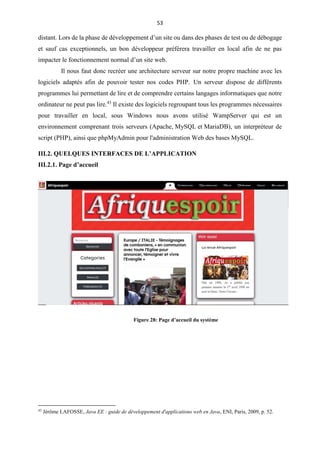 53
distant. Lors de la phase de développement d’un site ou dans des phases de test ou de débogage
et sauf cas exceptionnels, un bon développeur préférera travailler en local afin de ne pas
impacter le fonctionnement normal d’un site web.
Il nous faut donc recréer une architecture serveur sur notre propre machine avec les
logiciels adaptés afin de pouvoir tester nos codes PHP. Un serveur dispose de différents
programmes lui permettant de lire et de comprendre certains langages informatiques que notre
ordinateur ne peut pas lire.43
Il existe des logiciels regroupant tous les programmes nécessaires
pour travailler en local, sous Windows nous avons utilisé WampServer qui est un
environnement comprenant trois serveurs (Apache, MySQL et MariaDB), un interpréteur de
script (PHP), ainsi que phpMyAdmin pour l'administration Web des bases MySQL.
III.2. QUELQUES INTERFACES DE L’APPLICATION
III.2.1. Page d’accueil
43
Jérôme LAFOSSE, Java EE : guide de développement d'applications web en Java, ENI, Paris, 2009, p. 52.
Figure 28: Page d’accueil du système
 