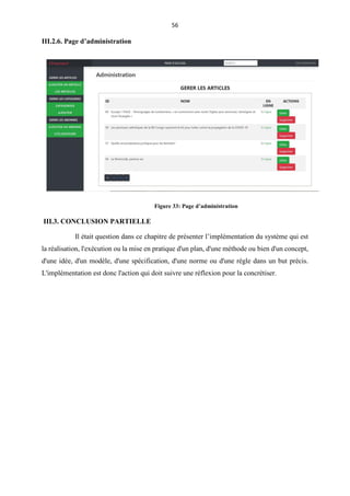 56
III.2.6. Page d’administration
III.3. CONCLUSION PARTIELLE
Il était question dans ce chapitre de présenter l’implémentation du système qui est
la réalisation, l'exécution ou la mise en pratique d'un plan, d'une méthode ou bien d'un concept,
d'une idée, d'un modèle, d'une spécification, d'une norme ou d'une règle dans un but précis.
L'implémentation est donc l'action qui doit suivre une réflexion pour la concrétiser.
Figure 33: Page d’administration
 