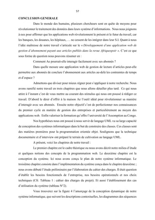 57
CONCLUSION GENERALE
Dans le monde des humains, plusieurs chercheurs sont en quête de moyens pour
révolutionner le traitement des données dans leurs système d’informations. Nous nous joignons
à eux pour affirmer que les applications web révolutionnent le présent et le futur du travail, car
les banques, les douanes, les hôpitaux, … ne cessent de les intégrer dans leur S.I. Quant à nous
l’idée maîtresse de notre travail s’articule sur le « Développement d’une application web de
gestion d’abonnement payant aux articles publiés dans la revue Afriquespoir ». C’est ce que
sous forme de question nous pouvons résumer en :
Comment Ae pourrait-elle interagir facilement avec ses abonnés ?
Dans quelle mesure une application web de gestion de lecture d’articles peut-elle
permettre aux abonnés de conclure l’abonnement aux articles au-delà les contraintes de temps
et d’espace ?
Admettons que diviser pour mieux régner peut s’appliquer à notre recherche. Nous
avons ramifié notre travail en trois chapitres que nous allons détailler plus tard. Ce qui nous
attire à l’instant c’est de vous mettre au courant des stimulus qui nous ont poussé à rédiger ce
travail. D’abord le désir d’offrir à la maison Ae l’outil idéal pour révolutionner sa manière
d’interagir avec ses abonnés. Ensuite notre objectif c’est de perfectionner nos connaissances
du premier cycle en matière de gestion des entreprises et particulièrement au moyen des
applications web. Enfin valoriser la formation qu’offre l’université de l’Assomption au Congo.
Nos hypothèses nous ont poussé à nous servir de langage UML vu sa large capacité
de conception des systèmes informatiques dans le but de construire des classes. Ces classes sont
des matières premières pour la programmation orientée objet. Soulignons que la technique
documentaire et d’interview ont préparé le terrain de cultivation au langage UML.
A présent, voici les chapitres de notre travail :
Le premier chapitre est le cadre théorique ou nous avons décrit notre milieu d’étude
et quelques notions des concepts de la programmation web. Le deuxième chapitre est la
conception du système. Ici nous avons conçu le plan de notre système informatique. Le
troisième chapitre consiste dans l’implémentation du système conçu dans le chapitre deuxième ;
nous avons débuté l’étude préliminaire par l’élaboration du cahier des charges. Il était question
d’établir les besoins fonctionnels de l’entreprise, nos besoins opérationnels et nos choix
techniques (Cfr. Tableau 1 : cahier des charges du projet). Et aussi l’établissement des cas
d’utilisation du système (tableau N°2).
Vous trouverez sur la figure 4 l’amorçage de la conception dynamique de notre
système informatique, que suivent les descriptions contextuelles, les diagrammes des séquences
 