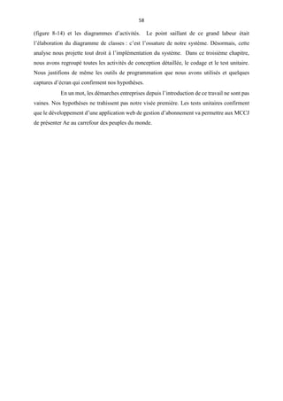 58
(figure 8-14) et les diagrammes d’activités. Le point saillant de ce grand labeur était
l’élaboration du diagramme de classes : c’est l’ossature de notre système. Désormais, cette
analyse nous projette tout droit à l’implémentation du système. Dans ce troisième chapitre,
nous avons regroupé toutes les activités de conception détaillée, le codage et le test unitaire.
Nous justifions de même les outils de programmation que nous avons utilisés et quelques
captures d’écran qui confirment nos hypothèses.
En un mot, les démarches entreprises depuis l’introduction de ce travail ne sont pas
vaines. Nos hypothèses ne trahissent pas notre visée première. Les tests unitaires confirment
que le développement d’une application web de gestion d’abonnement va permettre aux MCCJ
de présenter Ae au carrefour des peuples du monde.
 