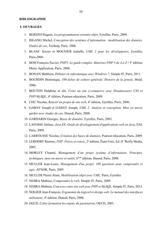 59
BIBLIOGRAPHIE
I. OUVRAGES
1. BERSINI Hugues, La programmation orientée objet, Eyrolles, Paris, 2009.
2. BIGANG Michel, Conception des systèmes d’information : modélisation des données.
Etudes de cas, Technip, Paris, 2006.
3. BLANC Xavier et MOUNIER Isabelle, UML 2 pour les développeurs, Eyrolles,
Paris,2006.
4. BOIS François-Xavier, PHP5. Le guide complet. Maitrisez PHP 5 de A à Z ! 3e
édition,
Micro Application, Paris, 2008.
5. BONAN Matthieu, Débuter en informatique avec Windows 7, Simple IT, Paris, 2011.
6. BOURDIN Dominique, 100 fiches de culture générale. Histoire de la pensée, Bréal,
2006.
7. BOUTON Delphine et alii, Créer un site e-commerce avec Dreamweaver CS4 et
PHP/MySQL, 4e
édition, Pearson education, Paris, 2009.
8. CHU Nicolas, Réussir un projet de site web, 4e
édition, Eyrolles, Paris, 2006.
9. GABAY Joseph et GABAY Joseph, UML 2. Analyse et conception. Mise en œuvre
guidée avec études de cas, Dunod, Paris, 2008.
10. GARDARIN Georges, Bases de données, Eyrolles, Paris, 2003.
11. LAFOSSE Jérôme, Java EE. Guide de développement d'applications web en Java, ENI,
Paris, 2009.
12. LARROUSSE Nicolas, Création des bases de données, Pearson éducation, Paris, 2009.
13. LERDORF Rasmus, PHP. Précis et concis, 2e
édition, États-Unis, Ed. O ’Reilly Media,
2003.
14. MORLEY Chantal, Management d’un projet système d’information. Principes,
techniques, mise en œuvre et outils, 6ème
édition, Dunod, Paris, 2008.
15. MULLER Jean-Louis, Management d'un projet. 100 questions pour comprendre et
agir, AFNOR, Paris, 2005.
16. MULLER Pierre-Alain, Modélisation objet avec UML, Paris, Eyrolles
17. NEBRA Mathieu, Comprendre le web, Simple IT, Paris, 2009.
18. NEBRA Mathieu, Concevez votre site web avec PHP et MySQL, Simple IT, Paris, 2013.
19. NOGIER Jean-François, Ergonomie du logiciel et design web. Le manuel des interfaces
utilisateur, 4e
édition, Dunod, Paris, 2008.
20. OECD, Cyber formation les enjeux du partenariat, OECD, 2001.
 