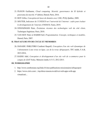60
21. PLOUIN Guillaume, Cloud computing. Sécurité, gouvernance du SI hybride et
panorama du marché, 4e
édition, Dunod, Paris, 2016.
22. ROY Gilles, Conception de bases de données avec UML, PUQ, Québec, 2009.
23. SOUTER, Indicateur de l’UNESCO sur l’université de l’internet : cadre pour évaluer
le développement de l’internet, UNESCO, Tunis, 2019.
24. STOCKINGER Peter, Évolutions récentes des technologies web du côté client,
Techniques Ingénieur, Paris, 2010.
25. VAN ROY Peter et HARIDI Seif, Programmation. Concepts, techniques et modèles,
Dunod, Paris, 2007.
II. TRAVAUX DE FIN DE CYCLE ET MEMOIRES
26. DANADU INIKUTIRO Comboni Raquiël, Conception d’un site web dynamique de
l’abonnement à une revue en ligne, cas de la revue Afriquespoir, TFC inédit, F.A.B,
2015-2016.
27. RAISSI Adel, Conception et développement d’un site web de e-commerce pour le
compte de LSAT Nokia, Mémoire inédit, U.V.T, 2012-2013.
III. WEBOGRAPHIE
1. http://www.comboniane.org/links-fr/sites-publications-missionnaires/afriquespoir
2. https://www.citrix.com/.../top-three-reasons-to-deliver-web-apps-with-app
virtualizati...
 