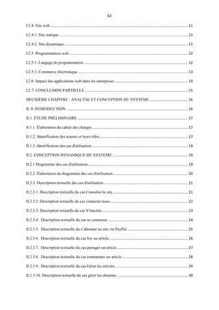 62
I.2.4. Site web........................................................................................................................................ 11
I.2.4.1. Site statique............................................................................................................................... 11
I.2.4.2. Site dynamique.......................................................................................................................... 11
I.2.5. Programmation web..................................................................................................................... 12
I.2.5.1. Langage de programmation ...................................................................................................... 12
I.2.5.3. Commerce électronique ............................................................................................................ 13
I.2.6. Impact des applications web dans les entreprises ........................................................................ 14
I.2.7. CONCLUSION PARTIELLE...................................................................................................... 15
DEUXIÈME CHAPITRE : ANALYSE ET CONCEPTION DU SYSTÈME...................................... 16
II. 0. INTRODUCTION ........................................................................................................................ 16
II.1. ÉTUDE PRÉLIMINAIRE............................................................................................................. 17
II.1.1. Élaboration du cahier des charges .............................................................................................. 17
II.1.2. Identification des acteurs et leurs rôles....................................................................................... 17
II.1.3. Identification des cas d'utilisation............................................................................................... 19
II.2. CONCEPTION DYNAMIQUE DU SYSTEME .......................................................................... 19
II.2.1 Diagramme des cas d'utilisation .................................................................................................. 19
II.2.2. Élaboration du diagramme des cas d'utilisation.......................................................................... 20
II.2.3. Description textuelle des cas d'utilisation................................................................................... 21
II.2.3.1. Description textuelle du cas Consulter le site.......................................................................... 21
II.2.3.2. Description textuelle du cas contacter-nous ............................................................................ 22
II.2.3.3. Description textuelle du cas S’inscrire .................................................................................... 23
II.2.3.4. Description textuelle du cas se connecter............................................................................... 24
II.2.3.5. Description textuelle du s’abonner au site via PayPal............................................................ 25
II.2.3.6. Description textuelle du cas lire un article.............................................................................. 26
II.2.3.7. Description textuelle du cas partager un article...................................................................... 27
II.2.3.8. Description textuelle du cas commenter un article................................................................. 28
II.2.3.9. Description textuelle du cas Gérer les articles........................................................................ 29
II.2.3.10. Description textuelle du cas gérer les abonnés ...................................................................... 30
 
