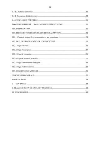 64
II.3.1.2. Schéma relationnel................................................................................................................... 50
II.3.2. Diagramme de déploiement........................................................................................................ 50
II.4. CONCLUSION PARTIELLE ....................................................................................................... 51
TROISIEME CHAPITRE : L'IMPLÉMENTATION DU SYSTÈME ................................................. 52
III.0. INTRODUCTION........................................................................................................................ 52
III.1. PRÉSENTATION DES OUTILS DE PROGRAMMATION...................................................... 52
III.1.1. Choix du langage de programmation et son importance........................................................... 52
III.2. QUELQUES INTERFACES DE L’APPLICATION................................................................... 53
III.2.1. Page d’accueil............................................................................................................................ 53
III.2.2. Page d’inscription...................................................................................................................... 54
III.2.3. Page de connexion..................................................................................................................... 54
III.2.4. Page de lecture d’un article ....................................................................................................... 55
III.2.5. Page d’abonnement via PayPal ................................................................................................. 55
III.2.6. Page d’administration................................................................................................................ 56
III.3. CONCLUSION PARTIELLE...................................................................................................... 56
CONCLUSION GENERALE ............................................................................................................... 57
BIBLIOGRAPHIE ................................................................................................................................ 59
I. OUVRAGES ................................................................................................................................. 59
II. TRAVAUX DE FIN DE CYCLE ET MEMOIRES......................................................................... 60
III. WEBOGRAPHIE............................................................................................................................ 60
 