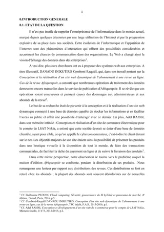1
0.INTRODUCTION GENERALE
0.1. ETAT DE LA QUESTION
Il n’est pas inutile de rappeler l’omniprésence de l’informatique dans le monde actuel,
marqué depuis quelques décennies par une large utilisation de l’Internet et par la progression
explosive de sa place dans nos sociétés. Cette évolution de l’informatique et l’apparition de
l’internet sont des phénomènes d’interaction qui offrent des possibilités considérables et
accroissent les chances de communication dans des organisations. Le Web a changé ainsi la
vision d'échange des données dans des entreprises1
.
A vrai dire, plusieurs chercheurs ont eu à proposer des systèmes web aux entreprises. A
titre illustratif, DANADU INIKUTIRO Comboni Raquiël, qui, dans son travail portant sur la
Conception et la réalisation d’un site web dynamique de l’abonnement à une revue en ligne.
Cas de la revue Afriquespoir, a constaté que nombreuses opérations de traitement des données
demeurent encore manuelles dans le service de publication d'Afriquespoir. Il se révèle que ces
opérations soient ennuyeuses et puissent causer des dommages aux administrateurs et aux
abonnés de la revue2
.
Le but de sa recherche était de parvenir à la conception et à la réalisation d’un site web
dynamique connecté à une base de données capable de stocker les informations et en faciliter
l’accès au public et offrir une possibilité d’interagir avec ce dernier. En plus, Adel RAISSI,
dans son mémoire intitulé : Conception et réalisation d’un site de commerce électronique pour
le compte de LSAT Nokia, a estimé que cette société devrait se doter d'une base de données
clientèle, ayant pour cible, ce qu’on appelle le cyberconsommateur, c’est-à-dire le client distant
sur le net. Les objectifs majeurs de son site étaient ainsi la possibilité de présenter les produits
dans une boutique virtuelle à la disposition de tout le monde, de faire des transactions
commerciales, de faciliter la tâche du payement en ligne et de suivre la livraison des produits3
.
Dans cette même perspective, notre observation se tourne vers le problème auquel la
maison d’édition Afriquespoir se confronte, pendant la distribution de ses produits. Nous
remarquons une lenteur par rapport aux distributions des revues. Ces distributions se font en
retard chez les abonnés ; la plupart des abonnés sont souvent désinformés sur de nouvelles
1
Cf. Guillaume PLOUIN, Cloud computing. Sécurité, gouvernance du SI hybride et panorama du marché, 4e
édition, Dunod, Paris, 2016, p.5.
2
Cf. Comboni-Raquiël DANADU INIKUTIRO, Conception d’un site web dynamique de l’abonnement à une
revue en ligne, cas de la revue Afriquespoir, TFC inédit, F.A.B, 2015-2016, p.1.
3
Cf. Adel RAISSI, Conception et développement d’un site web de e-commerce pour le compte de LSAT Nokia,
Mémoire inédit, U.V.T, 2012-2013, p.2.
 
