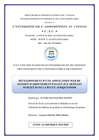 REPUBLIQUE DEMOCRATIQUE DU CONGO
ENSEIGNEMENT SUPERIEUR ET UNIVERSITAIRE
« E.S.U. »
UNIVERSITE DE L’ASSOMPTION AU CONGO
« U.A.C. »
E-mail : Contact@Uaconline.Org
Site : WWW.UACONLINE.ORG
BP : 104 BUTEMBO
FACULTE DES Sciences ECONOMIQUES ET DE Gestion
Département DE L'Informatique de Gestion
Réalisé par : KUMBI MIANGEMBA RODDY
Travail de fin de cycle présenté et défendu en vue de
l'obtention du diplôme de graduat en informatique de gestion
Directeur : Assistant NSENGE MPIA Héritier
DÉVELOPPEMENT D’UNE APPLICATION WEB DE
GESTION D’ABONNEMENT PAYANT AUX ARTICLES
PUBLIÉS DANS LA REVUE AFRIQUESPOIR
ANNEE ACADEMIQUE 2019-2020
 