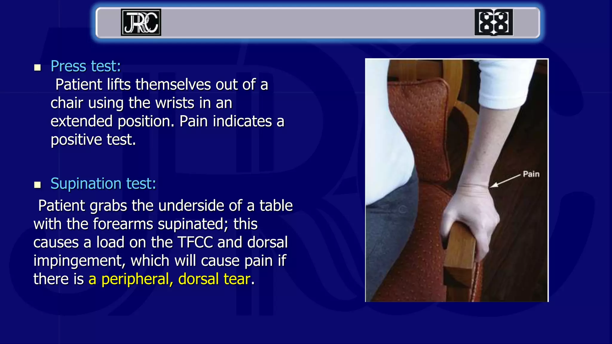  Press test:
Patient lifts themselves out of a
chair using the wrists in an
extended position. Pain indicates a
positive test.
 Supination test:
Patient grabs the underside of a table
with the forearms supinated; this
causes a load on the TFCC and dorsal
impingement, which will cause pain if
there is a peripheral, dorsal tear.
 