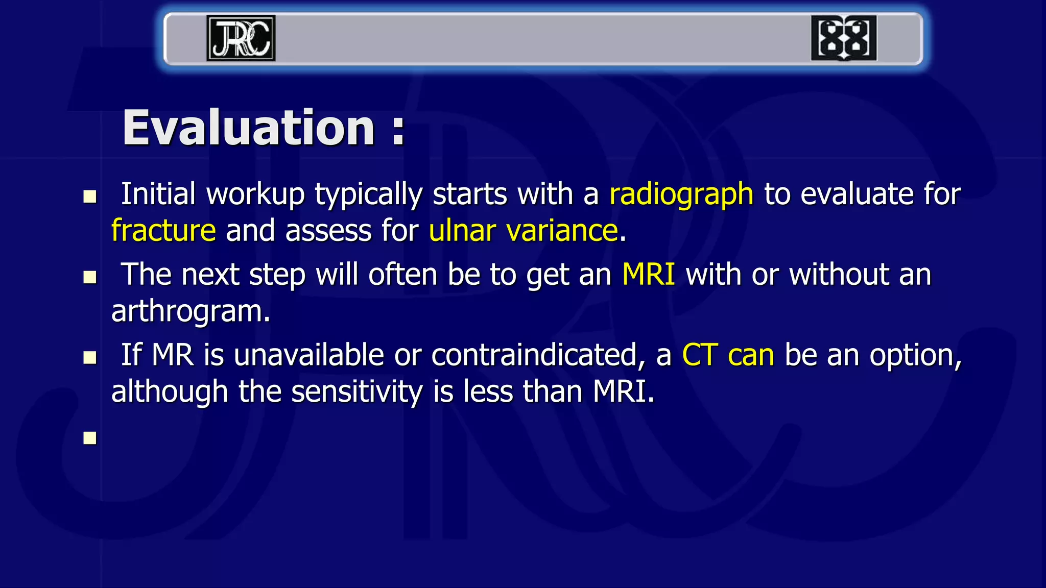 Evaluation :
 Initial workup typically starts with a radiograph to evaluate for
fracture and assess for ulnar variance.
 The next step will often be to get an MRI with or without an
arthrogram.
 If MR is unavailable or contraindicated, a CT can be an option,
although the sensitivity is less than MRI.

 