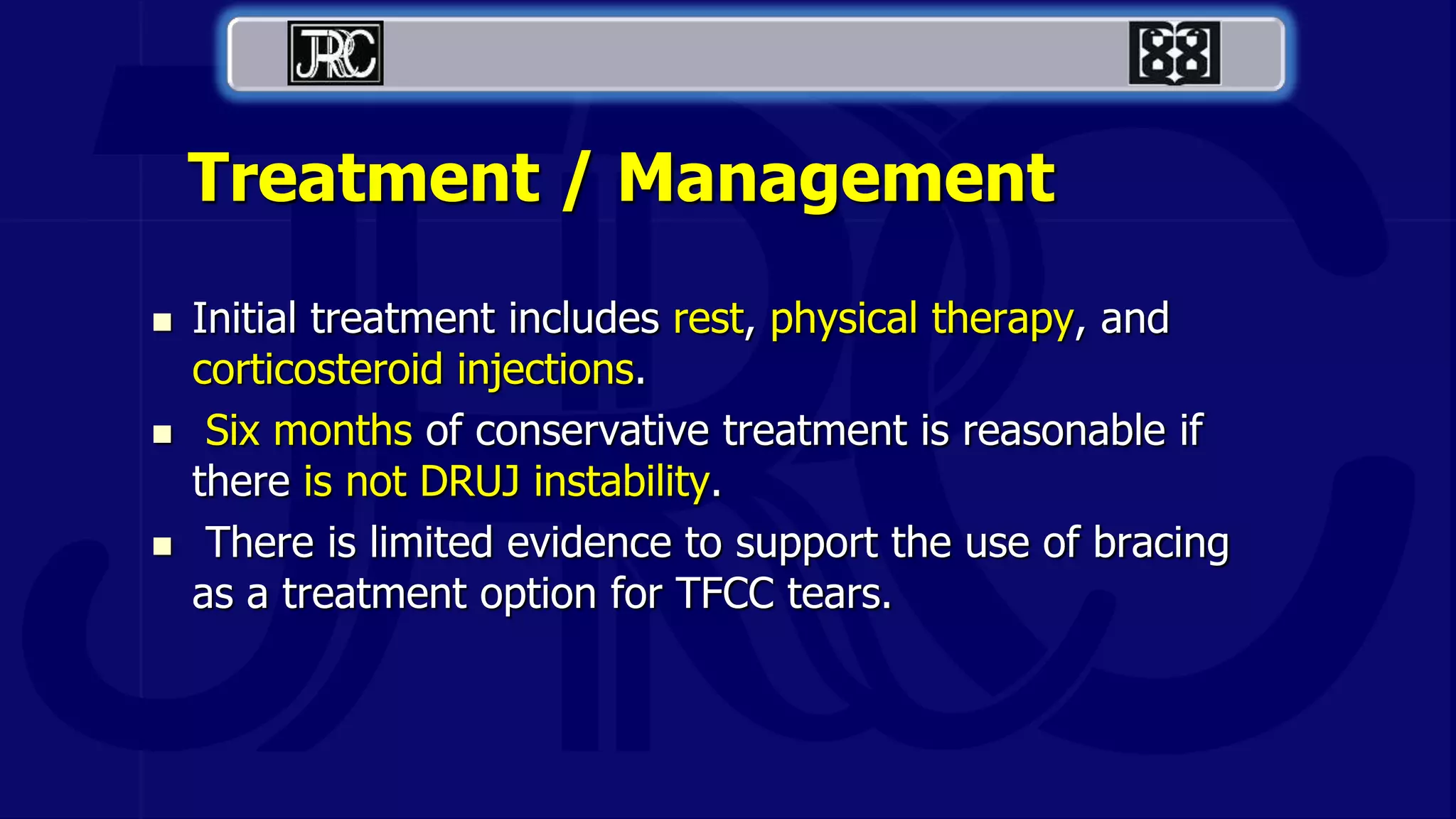 Treatment / Management
 Initial treatment includes rest, physical therapy, and
corticosteroid injections.
 Six months of conservative treatment is reasonable if
there is not DRUJ instability.
 There is limited evidence to support the use of bracing
as a treatment option for TFCC tears.
 
