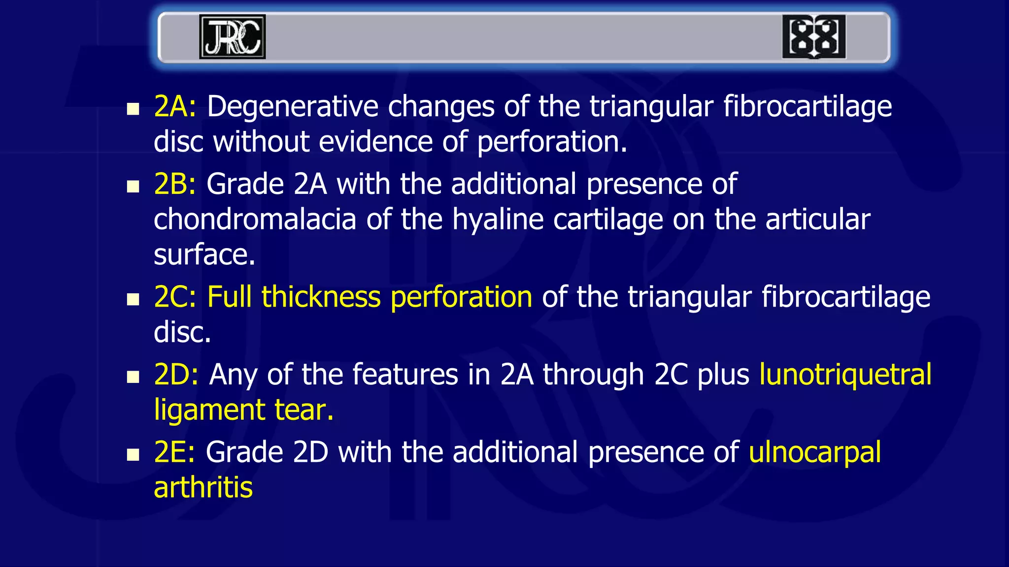  2A: Degenerative changes of the triangular fibrocartilage
disc without evidence of perforation.
 2B: Grade 2A with the additional presence of
chondromalacia of the hyaline cartilage on the articular
surface.
 2C: Full thickness perforation of the triangular fibrocartilage
disc.
 2D: Any of the features in 2A through 2C plus lunotriquetral
ligament tear.
 2E: Grade 2D with the additional presence of ulnocarpal
arthritis
 