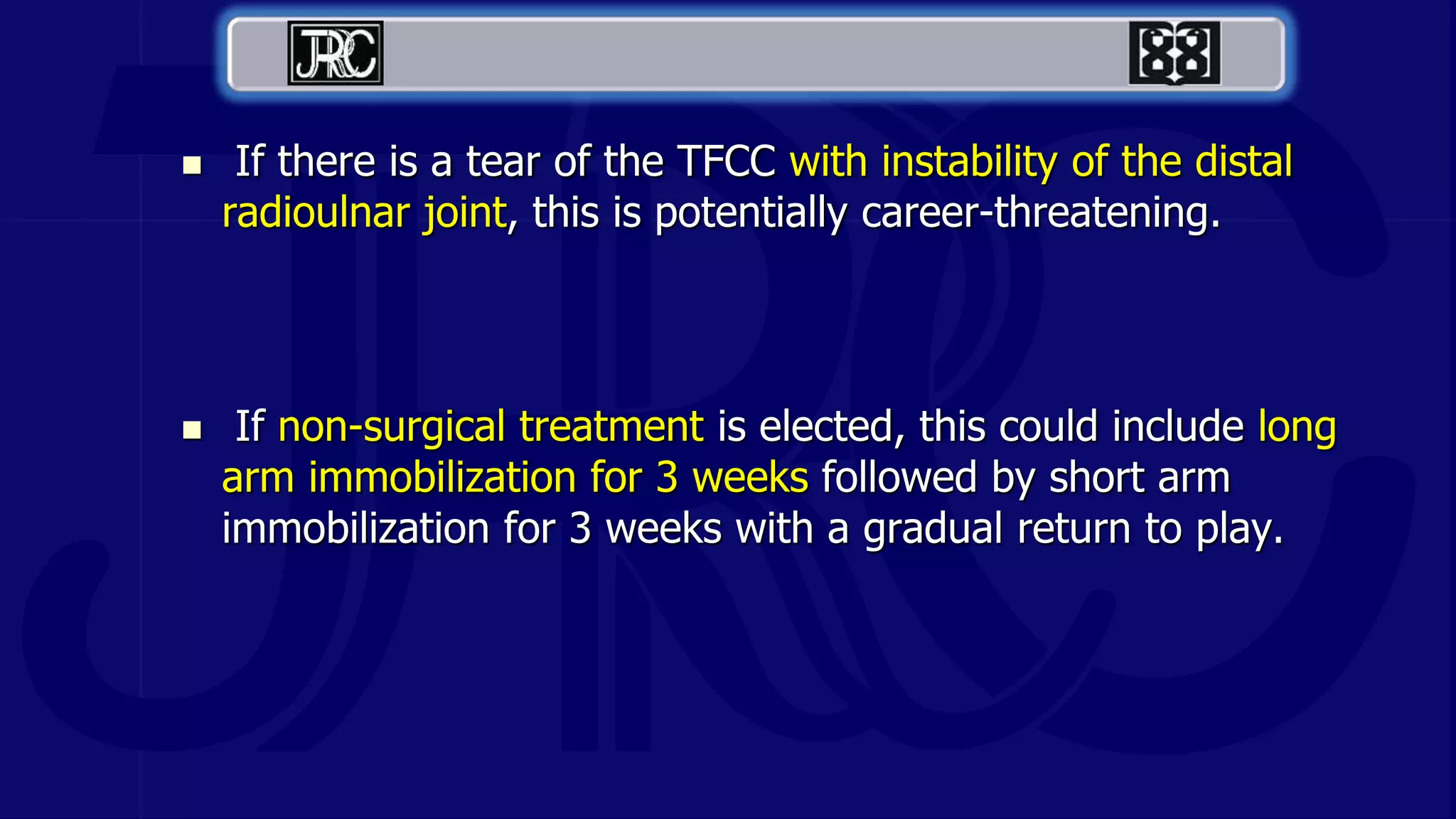  If there is a tear of the TFCC with instability of the distal
radioulnar joint, this is potentially career-threatening.
 If non-surgical treatment is elected, this could include long
arm immobilization for 3 weeks followed by short arm
immobilization for 3 weeks with a gradual return to play.
 