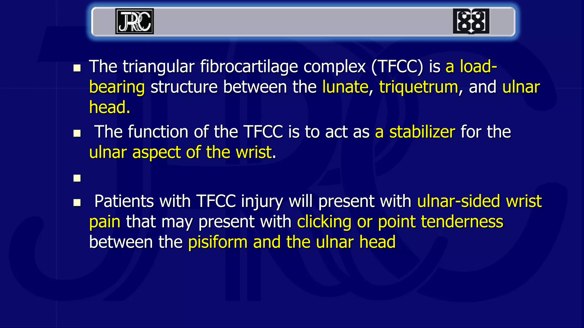  The triangular fibrocartilage complex (TFCC) is a load-
bearing structure between the lunate, triquetrum, and ulnar
head.
 The function of the TFCC is to act as a stabilizer for the
ulnar aspect of the wrist.

 Patients with TFCC injury will present with ulnar-sided wrist
pain that may present with clicking or point tenderness
between the pisiform and the ulnar head
 