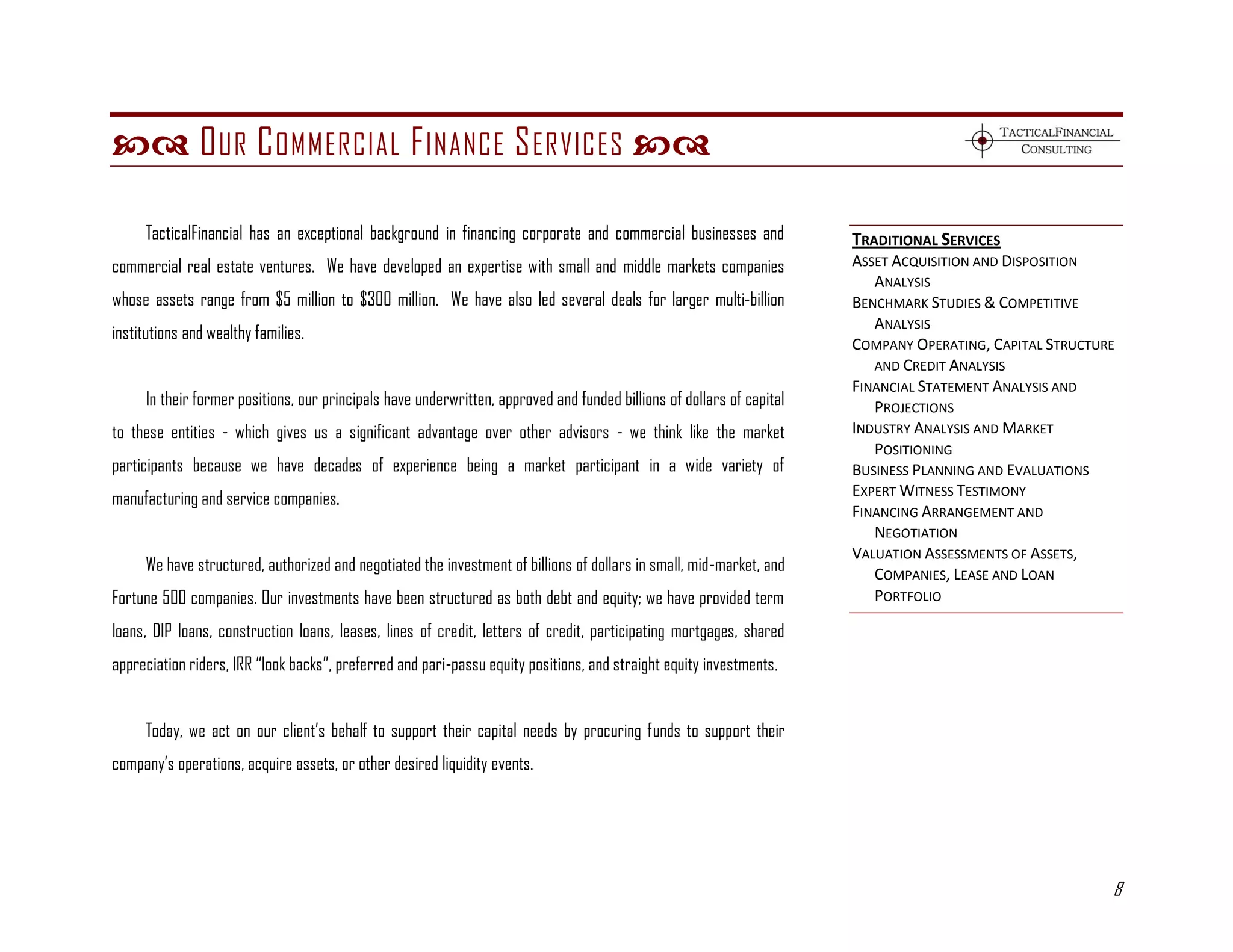  O UR C OMMERCIAL F INANCE S ERVICES 

     TacticalFinancial has an exceptional background in financing corporate and commercial businesses and              TRADITIONAL SERVICES
commercial real estate ventures. We have developed an expertise with small and middle markets companies                ASSET ACQUISITION AND DISPOSITION
                                                                                                                          ANALYSIS
whose assets range from $5 million to $300 million. We have also led several deals for larger multi-billion            BENCHMARK STUDIES & COMPETITIVE
                                                                                                                          ANALYSIS
institutions and wealthy families.
                                                                                                                       COMPANY OPERATING, CAPITAL STRUCTURE
                                                                                                                          AND CREDIT ANALYSIS
                                                                                                                       FINANCIAL STATEMENT ANALYSIS AND
     In their former positions, our principals have underwritten, approved and funded billions of dollars of capital      PROJECTIONS
to these entities - which gives us a significant advantage over other advisors - we think like the market              INDUSTRY ANALYSIS AND MARKET
                                                                                                                          POSITIONING
participants because we have decades of experience being a market participant in a wide variety of                     BUSINESS PLANNING AND EVALUATIONS
                                                                                                                       EXPERT WITNESS TESTIMONY
manufacturing and service companies.
                                                                                                                       FINANCING ARRANGEMENT AND
                                                                                                                          NEGOTIATION
                                                                                                                       VALUATION ASSESSMENTS OF ASSETS,
     We have structured, authorized and negotiated the investment of billions of dollars in small, mid-market, and        COMPANIES, LEASE AND LOAN
Fortune 500 companies. Our investments have been structured as both debt and equity; we have provided term                PORTFOLIO

loans, DIP loans, construction loans, leases, lines of credit, letters of credit, participating mortgages, shared
appreciation riders, IRR ―look backs‖, preferred and pari-passu equity positions, and straight equity investments.


     Today, we act on our client’s behalf to support their capital needs by procuring funds to support their
company’s operations, acquire assets, or other desired liquidity events.




                                                                                                                                                          8
 