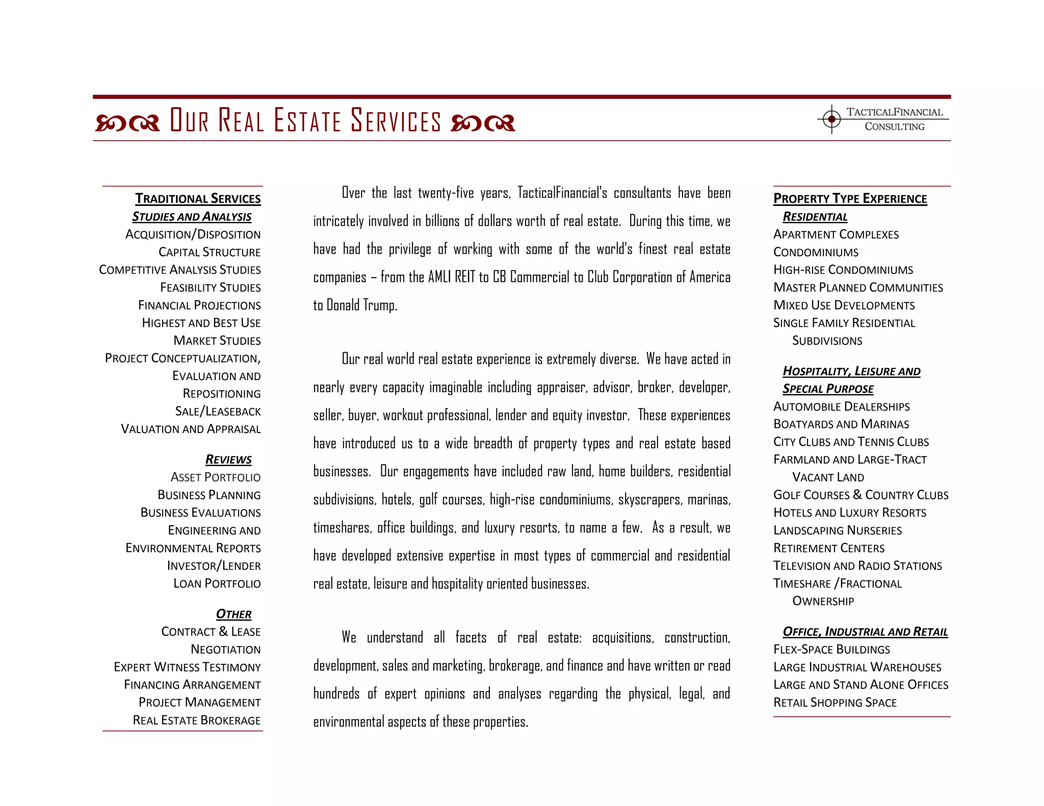  O UR R EAL E STATE S ERVICES 

      TRADITIONAL SERVICES           Over the last twenty-five years, TacticalFinancial's consultants have been          PROPERTY TYPE EXPERIENCE
     STUDIES AND ANALYSIS       intricately involved in billions of dollars worth of real estate. During this time, we     RESIDENTIAL
    ACQUISITION/DISPOSITION                                                                                              APARTMENT COMPLEXES
          CAPITAL STRUCTURE     have had the privilege of working with some of the world's finest real estate            CONDOMINIUMS
COMPETITIVE ANALYSIS STUDIES                                                                                             HIGH-RISE CONDOMINIUMS
                                companies – from the AMLI REIT to CB Commercial to Club Corporation of America
          FEASIBILITY STUDIES                                                                                            MASTER PLANNED COMMUNITIES
      FINANCIAL PROJECTIONS     to Donald Trump.                                                                         MIXED USE DEVELOPMENTS
       HIGHEST AND BEST USE                                                                                              SINGLE FAMILY RESIDENTIAL
            MARKET STUDIES                                                                                                  SUBDIVISIONS
 PROJECT CONCEPTUALIZATION,          Our real world real estate experience is extremely diverse. We have acted in
            EVALUATION AND                                                                                                 HOSPITALITY, LEISURE AND
              REPOSITIONING     nearly every capacity imaginable including appraiser, advisor, broker, developer,          SPECIAL PURPOSE
             SALE/LEASEBACK                                                                                              AUTOMOBILE DEALERSHIPS
                                seller, buyer, workout professional, lender and equity investor. These experiences
   VALUATION AND APPRAISAL                                                                                               BOATYARDS AND MARINAS
                                have introduced us to a wide breadth of property types and real estate based             CITY CLUBS AND TENNIS CLUBS
                 REVIEWS                                                                                                 FARMLAND AND LARGE-TRACT
           ASSET PORTFOLIO      businesses. Our engagements have included raw land, home builders, residential              VACANT LAND
         BUSINESS PLANNING      subdivisions, hotels, golf courses, high-rise condominiums, skyscrapers, marinas,        GOLF COURSES & COUNTRY CLUBS
      BUSINESS EVALUATIONS                                                                                               HOTELS AND LUXURY RESORTS
          ENGINEERING AND       timeshares, office buildings, and luxury resorts, to name a few. As a result, we         LANDSCAPING NURSERIES
    ENVIRONMENTAL REPORTS                                                                                                RETIREMENT CENTERS
                                have developed extensive expertise in most types of commercial and residential
          INVESTOR/LENDER                                                                                                TELEVISION AND RADIO STATIONS
           LOAN PORTFOLIO       real estate, leisure and hospitality oriented businesses.                                TIMESHARE /FRACTIONAL
                                                                                                                            OWNERSHIP
                   OTHER
          CONTRACT & LEASE           We understand all facets of real estate: acquisitions, construction,                  OFFICE, INDUSTRIAL AND RETAIL
               NEGOTIATION                                                                                               FLEX-SPACE BUILDINGS
  EXPERT WITNESS TESTIMONY      development, sales and marketing, brokerage, and finance and have written or read        LARGE INDUSTRIAL WAREHOUSES
   FINANCING ARRANGEMENT                                                                                                 LARGE AND STAND ALONE OFFICES
                                hundreds of expert opinions and analyses regarding the physical, legal, and
      PROJECT MANAGEMENT                                                                                                 RETAIL SHOPPING SPACE
     REAL ESTATE BROKERAGE      environmental aspects of these properties.
 