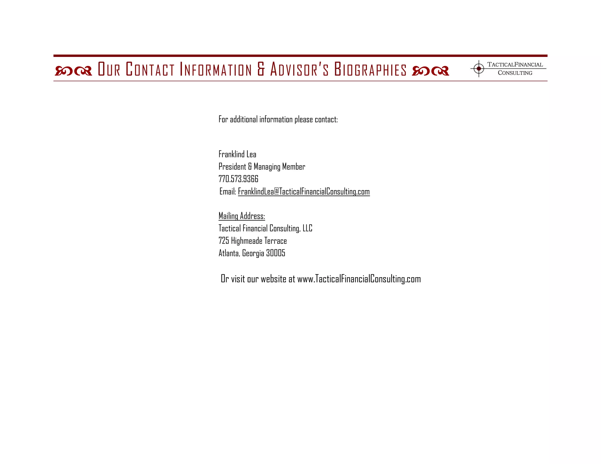  O UR C ONTACT I NFORMATION & A DVISOR ’ S B IOGRAPHIES 

                        For additional information please contact:


                        Franklind Lea
                        President & Managing Member
                        770.573.9366
                        Email: FranklindLea@TacticalFinancialConsulting.com

                        Mailing Address:
                        Tactical Financial Consulting, LLC
                        725 Highmeade Terrace
                        Atlanta, Georgia 30005

                         Or visit our website at www.TacticalFinancialConsulting.com
 