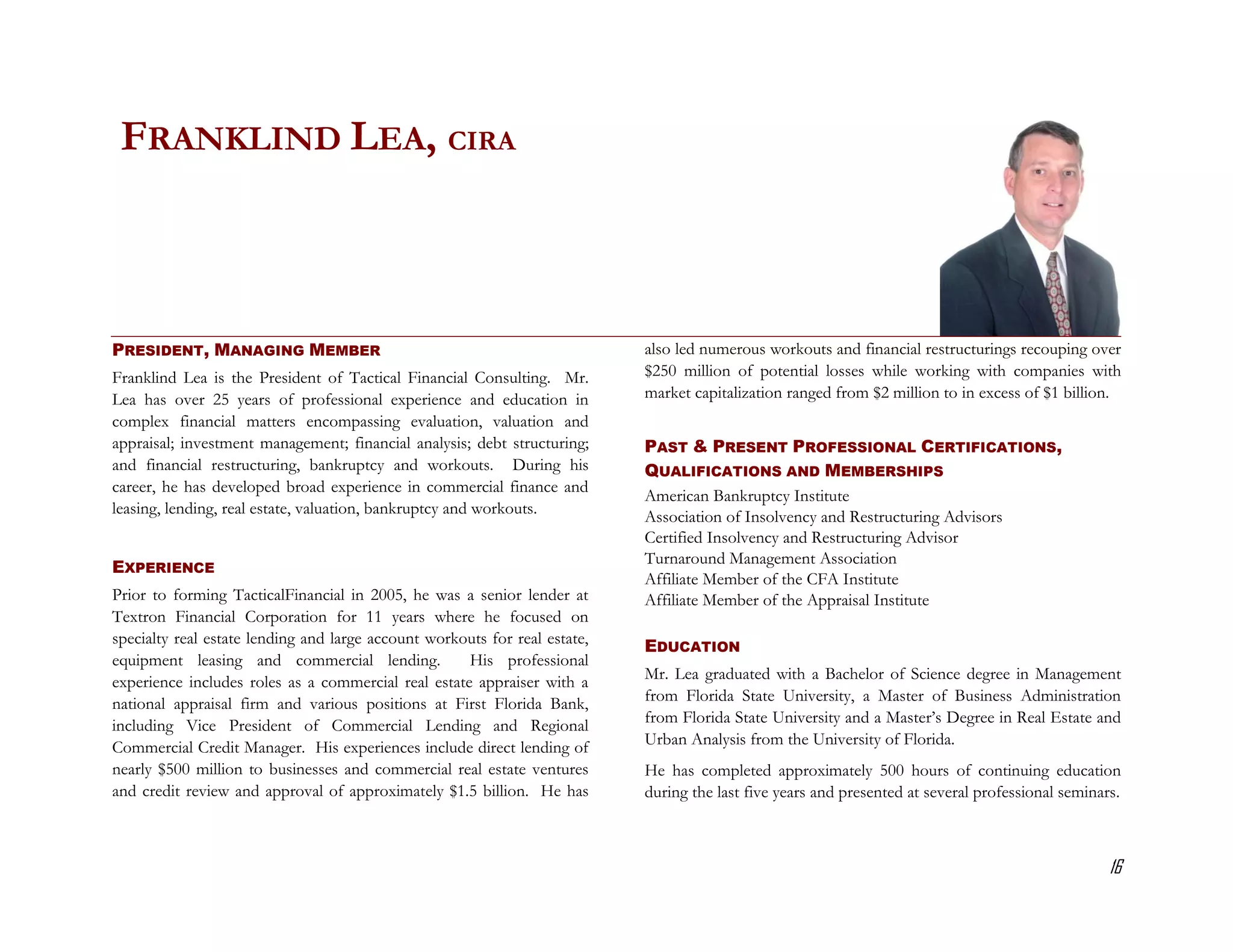 FRANKLIND LEA, CIRA



PRESIDENT, MANAGING MEMBER                                                  also led numerous workouts and financial restructurings recouping over
Franklind Lea is the President of Tactical Financial Consulting. Mr.        $250 million of potential losses while working with companies with
Lea has over 25 years of professional experience and education in           market capitalization ranged from $2 million to in excess of $1 billion.
complex financial matters encompassing evaluation, valuation and
appraisal; investment management; financial analysis; debt structuring;     PAST & PRESENT PROFESSIONAL CERTIFICATIONS,
and financial restructuring, bankruptcy and workouts. During his            QUALIFICATIONS AND MEMBERSHIPS
career, he has developed broad experience in commercial finance and
                                                                            American Bankruptcy Institute
leasing, lending, real estate, valuation, bankruptcy and workouts.          Association of Insolvency and Restructuring Advisors
                                                                            Certified Insolvency and Restructuring Advisor
                                                                            Turnaround Management Association
EXPERIENCE
                                                                            Affiliate Member of the CFA Institute
Prior to forming TacticalFinancial in 2005, he was a senior lender at       Affiliate Member of the Appraisal Institute
Textron Financial Corporation for 11 years where he focused on
specialty real estate lending and large account workouts for real estate,   EDUCATION
equipment leasing and commercial lending.            His professional
experience includes roles as a commercial real estate appraiser with a      Mr. Lea graduated with a Bachelor of Science degree in Management
national appraisal firm and various positions at First Florida Bank,        from Florida State University, a Master of Business Administration
including Vice President of Commercial Lending and Regional                 from Florida State University and a Master’s Degree in Real Estate and
Commercial Credit Manager. His experiences include direct lending of        Urban Analysis from the University of Florida.
nearly $500 million to businesses and commercial real estate ventures       He has completed approximately 500 hours of continuing education
and credit review and approval of approximately $1.5 billion. He has        during the last five years and presented at several professional seminars.



                                                                                                                                                    16
 