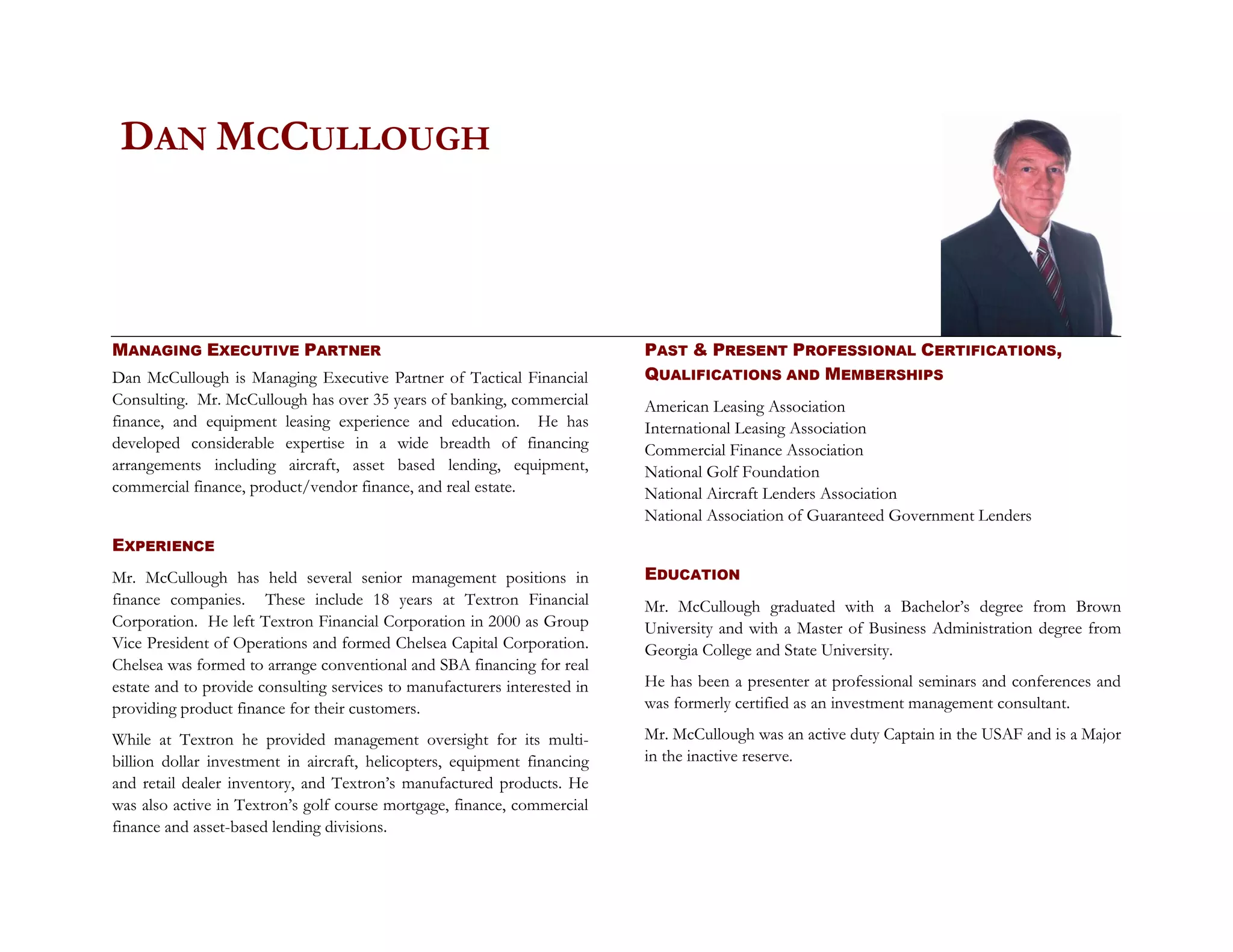 DAN MCCULLOUGH



MANAGING EXECUTIVE PARTNER                                                 PAST & PRESENT PROFESSIONAL CERTIFICATIONS,
Dan McCullough is Managing Executive Partner of Tactical Financial         QUALIFICATIONS AND MEMBERSHIPS
Consulting. Mr. McCullough has over 35 years of banking, commercial        American Leasing Association
finance, and equipment leasing experience and education. He has            International Leasing Association
developed considerable expertise in a wide breadth of financing            Commercial Finance Association
arrangements including aircraft, asset based lending, equipment,           National Golf Foundation
commercial finance, product/vendor finance, and real estate.               National Aircraft Lenders Association
                                                                           National Association of Guaranteed Government Lenders
EXPERIENCE
Mr. McCullough has held several senior management positions in             EDUCATION
finance companies. These include 18 years at Textron Financial             Mr. McCullough graduated with a Bachelor’s degree from Brown
Corporation. He left Textron Financial Corporation in 2000 as Group        University and with a Master of Business Administration degree from
Vice President of Operations and formed Chelsea Capital Corporation.       Georgia College and State University.
Chelsea was formed to arrange conventional and SBA financing for real
estate and to provide consulting services to manufacturers interested in   He has been a presenter at professional seminars and conferences and
providing product finance for their customers.                             was formerly certified as an investment management consultant.

While at Textron he provided management oversight for its multi-           Mr. McCullough was an active duty Captain in the USAF and is a Major
billion dollar investment in aircraft, helicopters, equipment financing    in the inactive reserve.
and retail dealer inventory, and Textron’s manufactured products. He
was also active in Textron’s golf course mortgage, finance, commercial
finance and asset-based lending divisions.
 