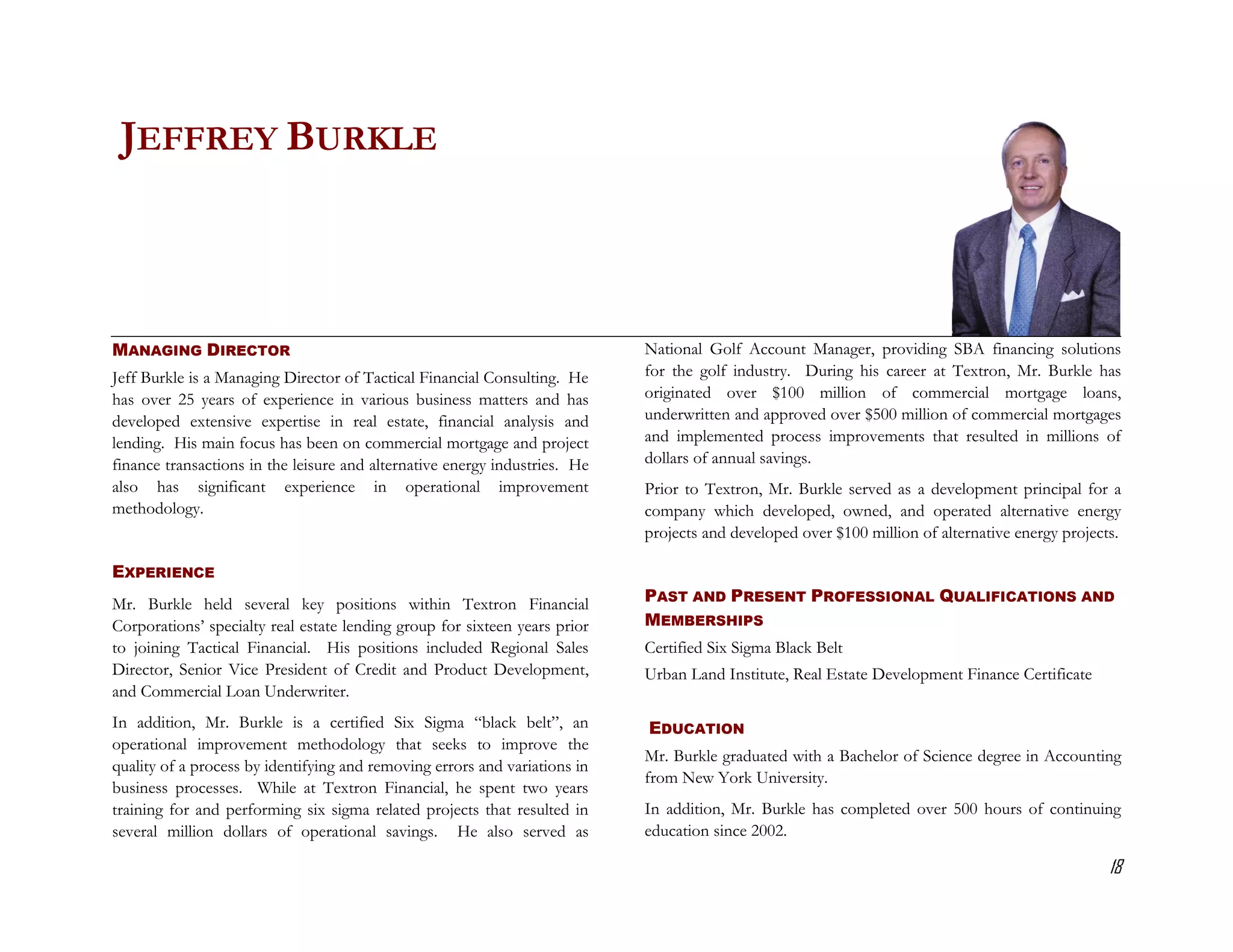 JEFFREY BURKLE



MANAGING DIRECTOR                                                           National Golf Account Manager, providing SBA financing solutions
Jeff Burkle is a Managing Director of Tactical Financial Consulting. He     for the golf industry. During his career at Textron, Mr. Burkle has
has over 25 years of experience in various business matters and has         originated over $100 million of commercial mortgage loans,
developed extensive expertise in real estate, financial analysis and        underwritten and approved over $500 million of commercial mortgages
lending. His main focus has been on commercial mortgage and project         and implemented process improvements that resulted in millions of
finance transactions in the leisure and alternative energy industries. He   dollars of annual savings.
also has significant experience in operational improvement                  Prior to Textron, Mr. Burkle served as a development principal for a
methodology.                                                                company which developed, owned, and operated alternative energy
                                                                            projects and developed over $100 million of alternative energy projects.

EXPERIENCE
Mr. Burkle held several key positions within Textron Financial              PAST AND PRESENT PROFESSIONAL QUALIFICATIONS AND
Corporations’ specialty real estate lending group for sixteen years prior   MEMBERSHIPS
to joining Tactical Financial. His positions included Regional Sales        Certified Six Sigma Black Belt
Director, Senior Vice President of Credit and Product Development,          Urban Land Institute, Real Estate Development Finance Certificate
and Commercial Loan Underwriter.
In addition, Mr. Burkle is a certified Six Sigma “black belt”, an           EDUCATION
operational improvement methodology that seeks to improve the
                                                                            Mr. Burkle graduated with a Bachelor of Science degree in Accounting
quality of a process by identifying and removing errors and variations in
                                                                            from New York University.
business processes. While at Textron Financial, he spent two years
training for and performing six sigma related projects that resulted in     In addition, Mr. Burkle has completed over 500 hours of continuing
several million dollars of operational savings. He also served as           education since 2002.

                                                                                                                                                  18
 