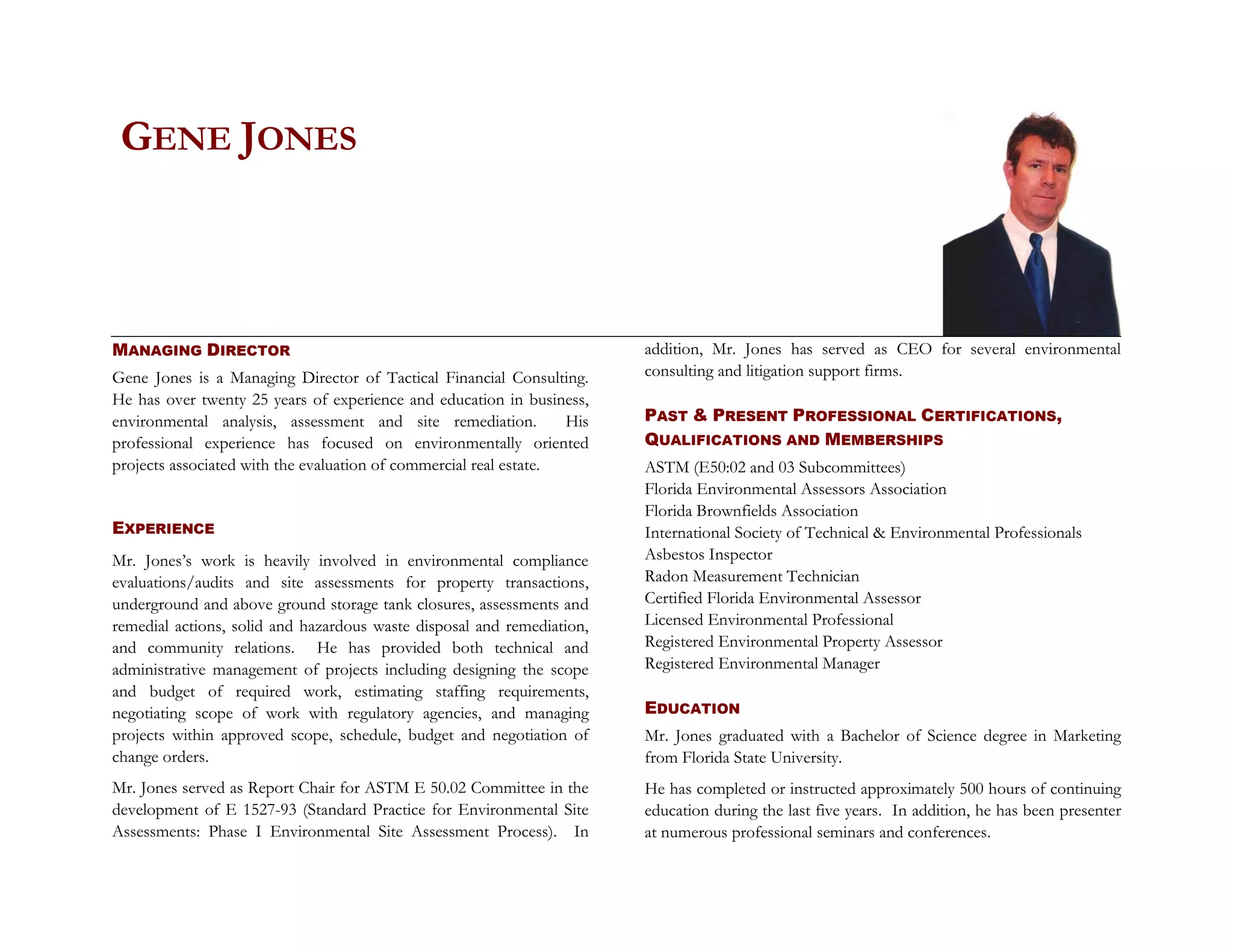 GENE JONES



MANAGING DIRECTOR                                                        addition, Mr. Jones has served as CEO for several environmental
Gene Jones is a Managing Director of Tactical Financial Consulting.      consulting and litigation support firms.
He has over twenty 25 years of experience and education in business,
environmental analysis, assessment and site remediation.           His   PAST & PRESENT PROFESSIONAL CERTIFICATIONS,
professional experience has focused on environmentally oriented          QUALIFICATIONS AND MEMBERSHIPS
projects associated with the evaluation of commercial real estate.       ASTM (E50:02 and 03 Subcommittees)
                                                                         Florida Environmental Assessors Association
                                                                         Florida Brownfields Association
EXPERIENCE                                                               International Society of Technical & Environmental Professionals
Mr. Jones’s work is heavily involved in environmental compliance         Asbestos Inspector
evaluations/audits and site assessments for property transactions,       Radon Measurement Technician
underground and above ground storage tank closures, assessments and      Certified Florida Environmental Assessor
remedial actions, solid and hazardous waste disposal and remediation,    Licensed Environmental Professional
and community relations. He has provided both technical and              Registered Environmental Property Assessor
administrative management of projects including designing the scope      Registered Environmental Manager
and budget of required work, estimating staffing requirements,
negotiating scope of work with regulatory agencies, and managing         EDUCATION
projects within approved scope, schedule, budget and negotiation of      Mr. Jones graduated with a Bachelor of Science degree in Marketing
change orders.                                                           from Florida State University.
Mr. Jones served as Report Chair for ASTM E 50.02 Committee in the       He has completed or instructed approximately 500 hours of continuing
development of E 1527-93 (Standard Practice for Environmental Site       education during the last five years. In addition, he has been presenter
Assessments: Phase I Environmental Site Assessment Process). In          at numerous professional seminars and conferences.
 