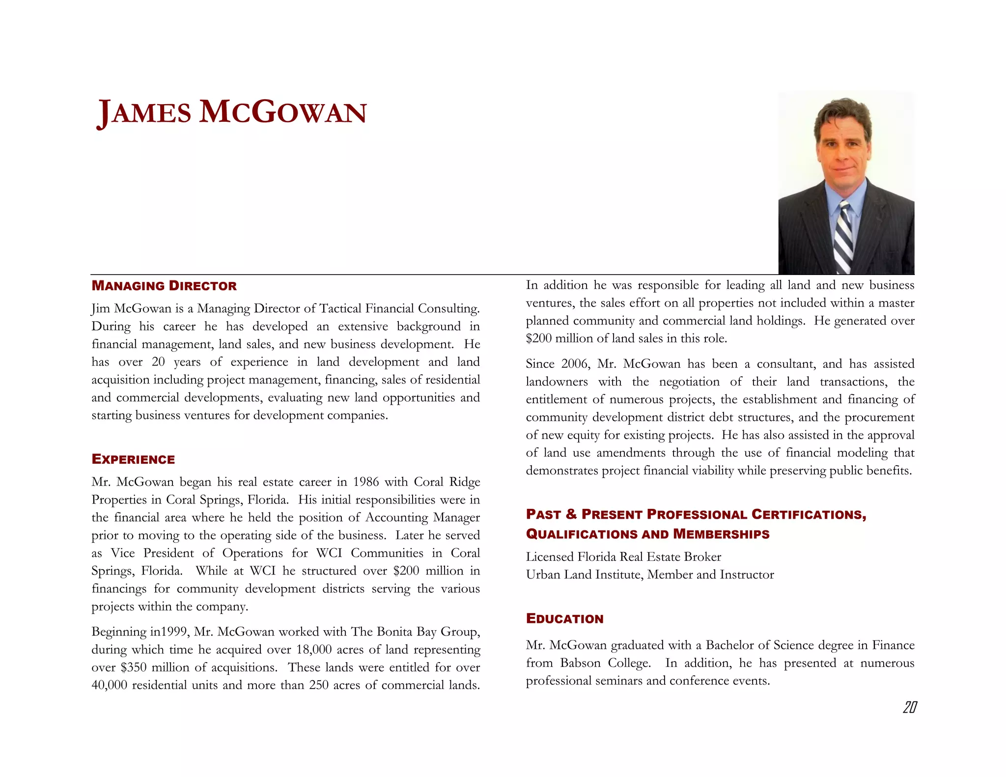 JAMES MCGOWAN



MANAGING DIRECTOR                                                            In addition he was responsible for leading all land and new business
Jim McGowan is a Managing Director of Tactical Financial Consulting.         ventures, the sales effort on all properties not included within a master
During his career he has developed an extensive background in                planned community and commercial land holdings. He generated over
financial management, land sales, and new business development. He           $200 million of land sales in this role.
has over 20 years of experience in land development and land                 Since 2006, Mr. McGowan has been a consultant, and has assisted
acquisition including project management, financing, sales of residential    landowners with the negotiation of their land transactions, the
and commercial developments, evaluating new land opportunities and           entitlement of numerous projects, the establishment and financing of
starting business ventures for development companies.                        community development district debt structures, and the procurement
                                                                             of new equity for existing projects. He has also assisted in the approval
                                                                             of land use amendments through the use of financial modeling that
EXPERIENCE
                                                                             demonstrates project financial viability while preserving public benefits.
Mr. McGowan began his real estate career in 1986 with Coral Ridge
Properties in Coral Springs, Florida. His initial responsibilities were in
the financial area where he held the position of Accounting Manager          PAST & PRESENT PROFESSIONAL CERTIFICATIONS,
prior to moving to the operating side of the business. Later he served       QUALIFICATIONS AND MEMBERSHIPS
as Vice President of Operations for WCI Communities in Coral                 Licensed Florida Real Estate Broker
Springs, Florida. While at WCI he structured over $200 million in            Urban Land Institute, Member and Instructor
financings for community development districts serving the various
projects within the company.
                                                                             EDUCATION
Beginning in1999, Mr. McGowan worked with The Bonita Bay Group,
during which time he acquired over 18,000 acres of land representing         Mr. McGowan graduated with a Bachelor of Science degree in Finance
over $350 million of acquisitions. These lands were entitled for over        from Babson College. In addition, he has presented at numerous
40,000 residential units and more than 250 acres of commercial lands.        professional seminars and conference events.

                                                                                                                                                    20
 