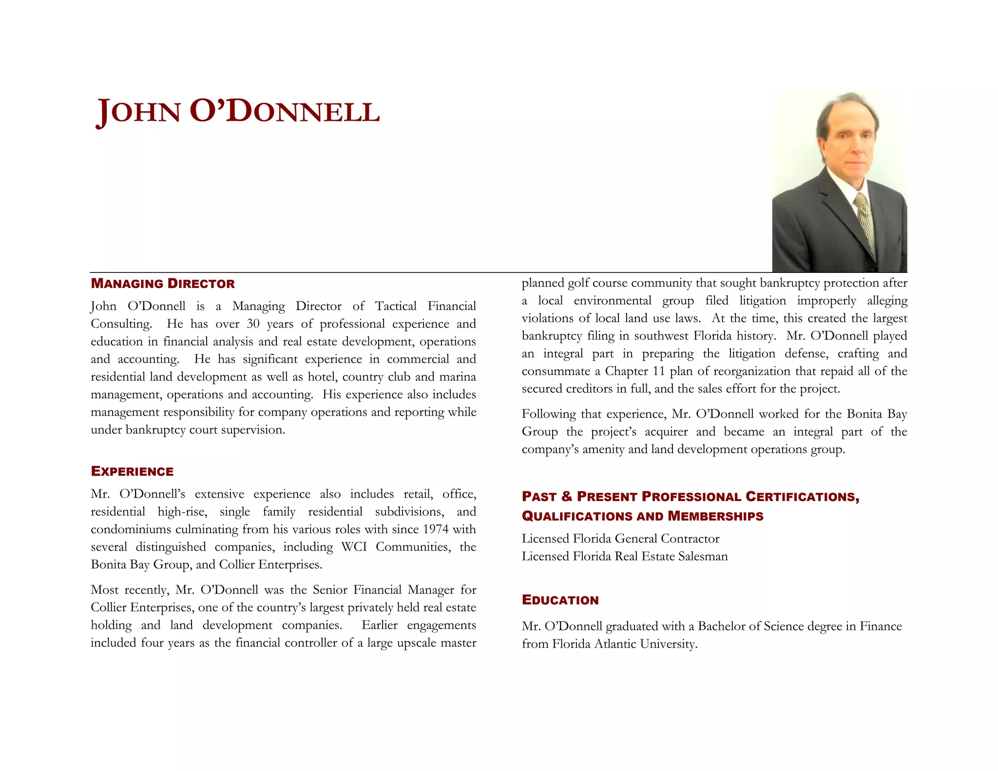 JOHN O’DONNELL



MANAGING DIRECTOR                                                              planned golf course community that sought bankruptcy protection after
John O’Donnell is a Managing Director of Tactical Financial                    a local environmental group filed litigation improperly alleging
Consulting. He has over 30 years of professional experience and                violations of local land use laws. At the time, this created the largest
education in financial analysis and real estate development, operations        bankruptcy filing in southwest Florida history. Mr. O’Donnell played
and accounting. He has significant experience in commercial and                an integral part in preparing the litigation defense, crafting and
residential land development as well as hotel, country club and marina         consummate a Chapter 11 plan of reorganization that repaid all of the
management, operations and accounting. His experience also includes            secured creditors in full, and the sales effort for the project.
management responsibility for company operations and reporting while           Following that experience, Mr. O’Donnell worked for the Bonita Bay
under bankruptcy court supervision.                                            Group the project’s acquirer and became an integral part of the
                                                                               company’s amenity and land development operations group.
EXPERIENCE
Mr. O’Donnell’s extensive experience also includes retail, office,             PAST & PRESENT PROFESSIONAL CERTIFICATIONS,
residential high-rise, single family residential subdivisions, and             QUALIFICATIONS AND MEMBERSHIPS
condominiums culminating from his various roles with since 1974 with
                                                                               Licensed Florida General Contractor
several distinguished companies, including WCI Communities, the
                                                                               Licensed Florida Real Estate Salesman
Bonita Bay Group, and Collier Enterprises.
Most recently, Mr. O’Donnell was the Senior Financial Manager for
Collier Enterprises, one of the country’s largest privately held real estate   EDUCATION
holding and land development companies. Earlier engagements                    Mr. O’Donnell graduated with a Bachelor of Science degree in Finance
included four years as the financial controller of a large upscale master      from Florida Atlantic University.
 