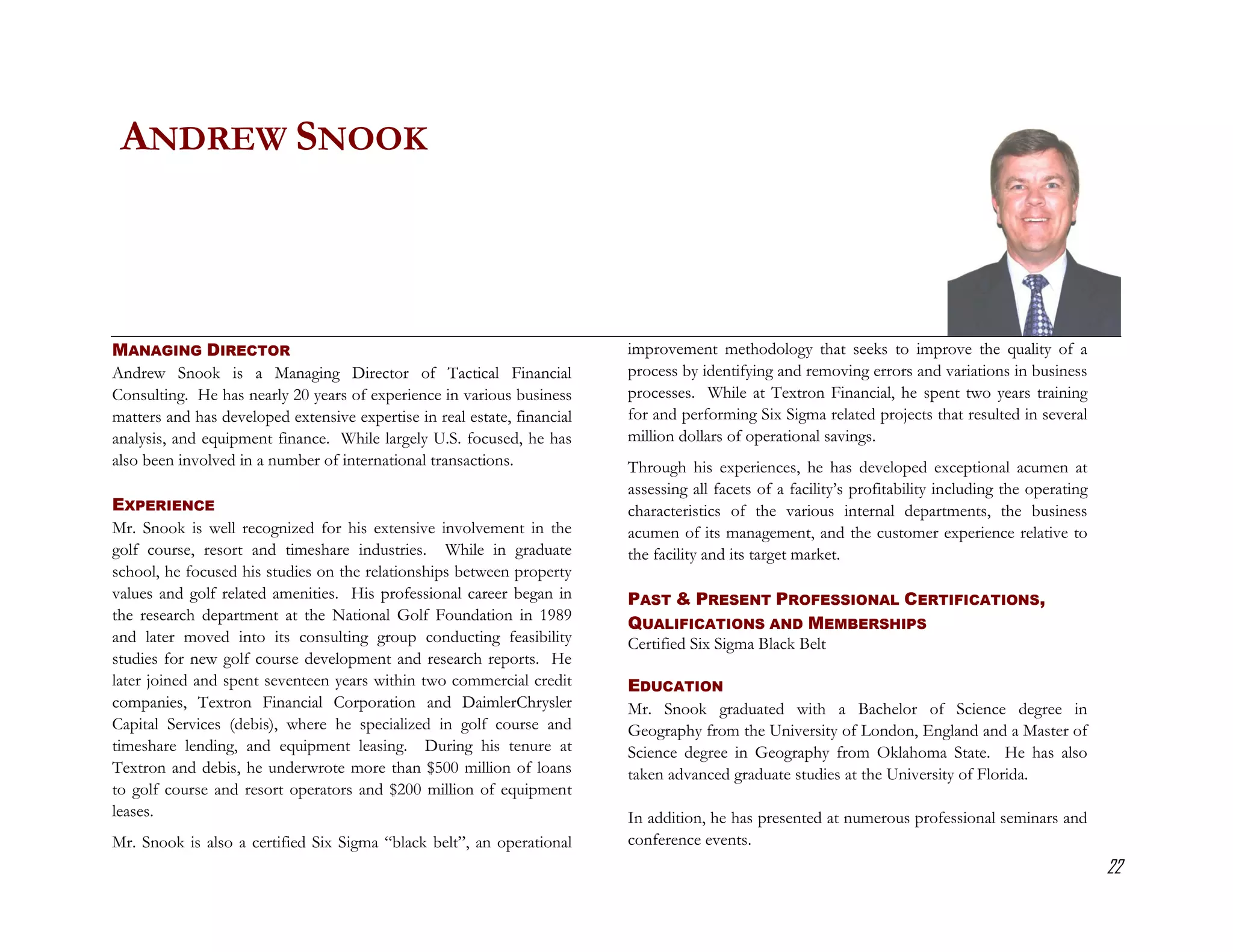 ANDREW SNOOK



MANAGING DIRECTOR                                                         improvement methodology that seeks to improve the quality of a
Andrew Snook is a Managing Director of Tactical Financial                 process by identifying and removing errors and variations in business
Consulting. He has nearly 20 years of experience in various business      processes. While at Textron Financial, he spent two years training
matters and has developed extensive expertise in real estate, financial   for and performing Six Sigma related projects that resulted in several
analysis, and equipment finance. While largely U.S. focused, he has       million dollars of operational savings.
also been involved in a number of international transactions.             Through his experiences, he has developed exceptional acumen at
                                                                          assessing all facets of a facility’s profitability including the operating
EXPERIENCE                                                                characteristics of the various internal departments, the business
Mr. Snook is well recognized for his extensive involvement in the         acumen of its management, and the customer experience relative to
golf course, resort and timeshare industries. While in graduate           the facility and its target market.
school, he focused his studies on the relationships between property
values and golf related amenities. His professional career began in       PAST & PRESENT PROFESSIONAL CERTIFICATIONS,
the research department at the National Golf Foundation in 1989
                                                                          QUALIFICATIONS AND MEMBERSHIPS
and later moved into its consulting group conducting feasibility          Certified Six Sigma Black Belt
studies for new golf course development and research reports. He
later joined and spent seventeen years within two commercial credit       EDUCATION
companies, Textron Financial Corporation and DaimlerChrysler              Mr. Snook graduated with a Bachelor of Science degree in
Capital Services (debis), where he specialized in golf course and         Geography from the University of London, England and a Master of
timeshare lending, and equipment leasing. During his tenure at            Science degree in Geography from Oklahoma State. He has also
Textron and debis, he underwrote more than $500 million of loans          taken advanced graduate studies at the University of Florida.
to golf course and resort operators and $200 million of equipment
leases.                                                                   In addition, he has presented at numerous professional seminars and
Mr. Snook is also a certified Six Sigma “black belt”, an operational      conference events.
                                                                                                                                                       22
 