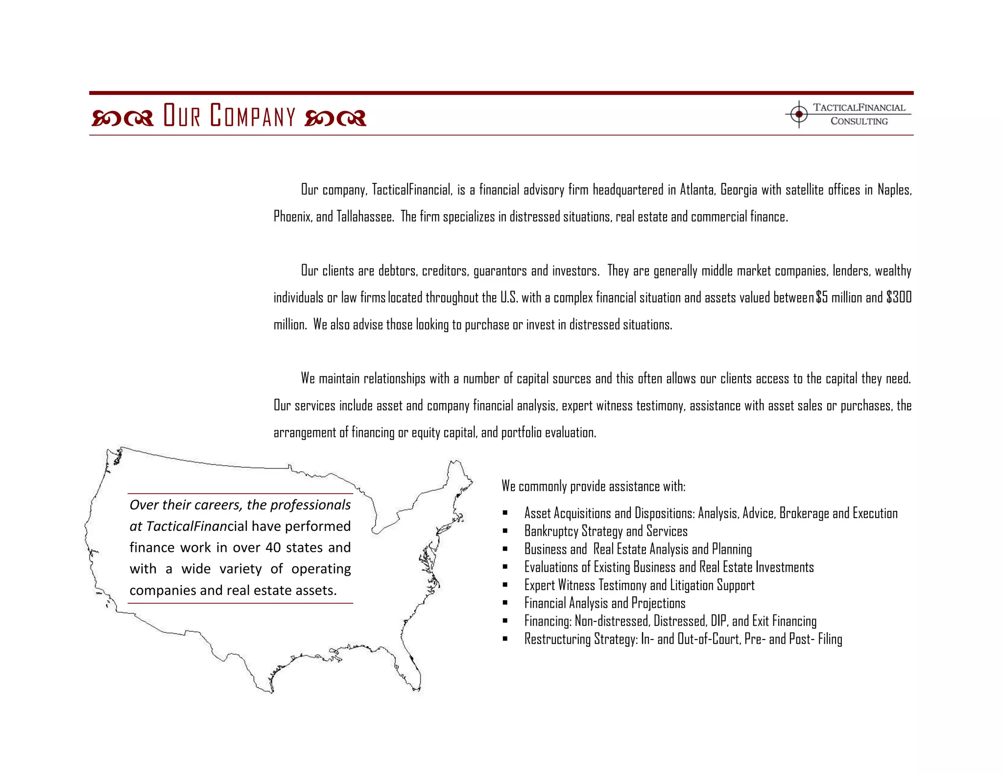  O UR C OMPANY 

                               Our company, TacticalFinancial, is a financial advisory firm headquartered in Atlanta, Georgia with satellite offices in Naples,
                          Phoenix, and Tallahassee. The firm specializes in distressed situations, real estate and commercial finance.


                               Our clients are debtors, creditors, guarantors and investors. They are generally middle market companies, lenders, wealthy
                          individuals or law firms located throughout the U.S. with a complex financial situation and assets valued between $5 million and $300
                          million. We also advise those looking to purchase or invest in distressed situations.


                               We maintain relationships with a number of capital sources and this often allows our clients access to the capital they need.
                          Our services include asset and company financial analysis, expert witness testimony, assistance with asset sales or purchases, the
                          arrangement of financing or equity capital, and portfolio evaluation.


                                                                          We commonly provide assistance with:
  Over their careers, the professionals
                                                                              Asset Acquisitions and Dispositions: Analysis, Advice, Brokerage and Execution
  at TacticalFinancial have performed                                         Bankruptcy Strategy and Services
  finance work in over 40 states and                                          Business and Real Estate Analysis and Planning
  with a wide variety of operating                                            Evaluations of Existing Business and Real Estate Investments
  companies and real estate assets.                                           Expert Witness Testimony and Litigation Support
                                                                              Financial Analysis and Projections
                                                                              Financing: Non-distressed, Distressed, DIP, and Exit Financing
                                                                              Restructuring Strategy: In- and Out-of-Court, Pre- and Post- Filing
 