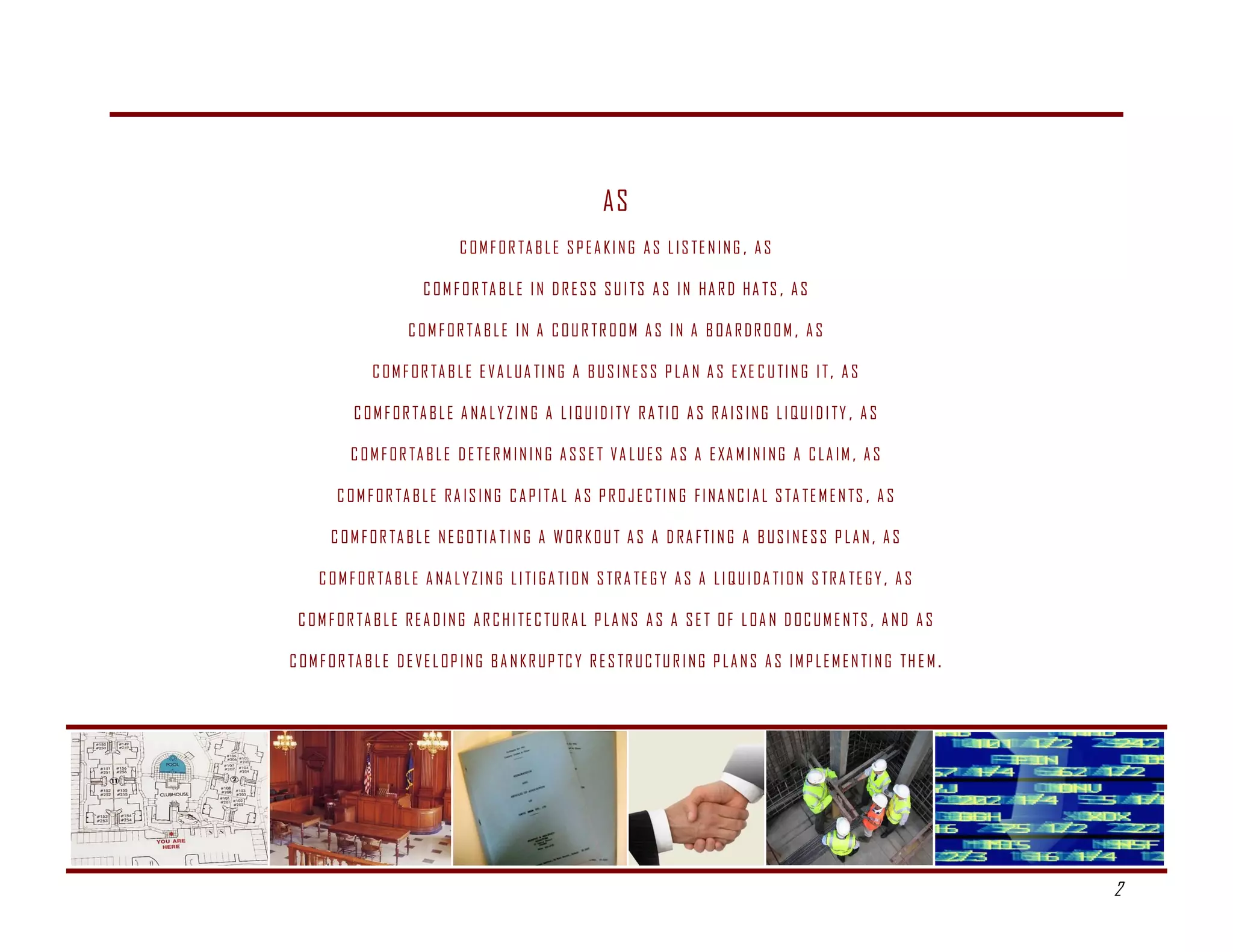 AS
                                   C O M F O R TA B L E S P E A K I N G A S L I S T E N I N G , A S

                           C O M F O R TA B L E I N D R E S S S U I T S A S I N H A R D H A T S , A S

                        C O M F O R TA B L E I N A C O U R T R O O M A S I N A B O A R D R O O M , A S

                 C O M F O R TA B L E E V A L U A T I N G A B U S I N E S S P L A N A S E X E C U T I N G I T , A S

             C O M F O R TA B L E A N A L Y Z I N G A L I Q U I D I T Y R A T I O A S R A I S I N G L I Q U I D I T Y , A S

            C O M F O R TA B L E D E T E R M I N I N G A S S E T V A L U E S A S A E XA M I N I N G A C L A I M , A S

         C O M F O R TA B L E R A I S I N G C A P I TA L A S P R O J E C T I N G F I N A N C I A L S TA T E M E N TS , A S

        C O M F O R TA B L E N E G O T I A T I N G A W O R K O U T A S A D R A F T I N G A B U S I N E S S P L A N , A S

      C O M F O R TA B L E A N A L Y Z I N G L I T I G A T I O N S T R A T E G Y A S A L I Q U I D A T I O N S T R A T E G Y , A S

 C O M F O R TA B L E R E A D I N G A R C H I T E C T U R A L P L A N S A S A S E T O F L O A N D O C U M E N T S , A N D A S

C O M F O R TA B L E D E V E L O P I N G B A N K R U P T C Y R E S T R U C T U R I N G P L A N S A S I M P L E M E N T I N G T H E M .




                                                                                                                                             
                                                                                                                                         2
 