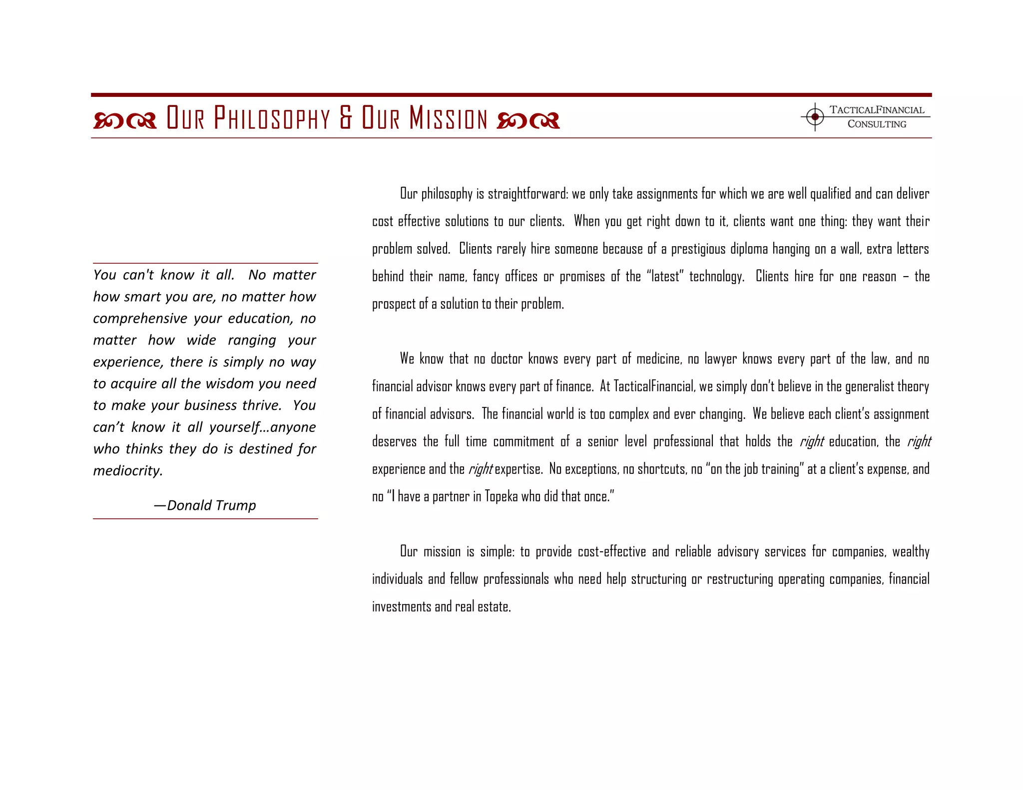  O UR P HILOSOPHY & O UR M ISSION 

                                          Our philosophy is straightforward: we only take assignments for which we are well qualified and can deliver
                                     cost effective solutions to our clients. When you get right down to it, clients want one thing: they want their
                                     problem solved. Clients rarely hire someone because of a prestigious diploma hanging on a wall, extra letters
You can't know it all. No matter     behind their name, fancy offices or promises of the ―latest‖ technology. Clients hire for one reason – the
how smart you are, no matter how     prospect of a solution to their problem.
comprehensive your education, no
matter how wide ranging your
experience, there is simply no way        We know that no doctor knows every part of medicine, no lawyer knows every part of the law, and no
to acquire all the wisdom you need   financial advisor knows every part of finance. At TacticalFinancial, we simply don’t believe in the generalist theory
to make your business thrive. You
                                     of financial advisors. The financial world is too complex and ever changing. We believe each client’s assignment
can’t know it all yourself…anyone
who thinks they do is destined for   deserves the full time commitment of a senior level professional that holds the right education, the right
mediocrity.                          experience and the right expertise. No exceptions, no shortcuts, no ―on the job training‖ at a client’s expense, and
                                     no ―I have a partner in Topeka who did that once.‖
         —Donald Trump

                                          Our mission is simple: to provide cost-effective and reliable advisory services for companies, wealthy
                                     individuals and fellow professionals who need help structuring or restructuring operating companies, financial
                                     investments and real estate.
 