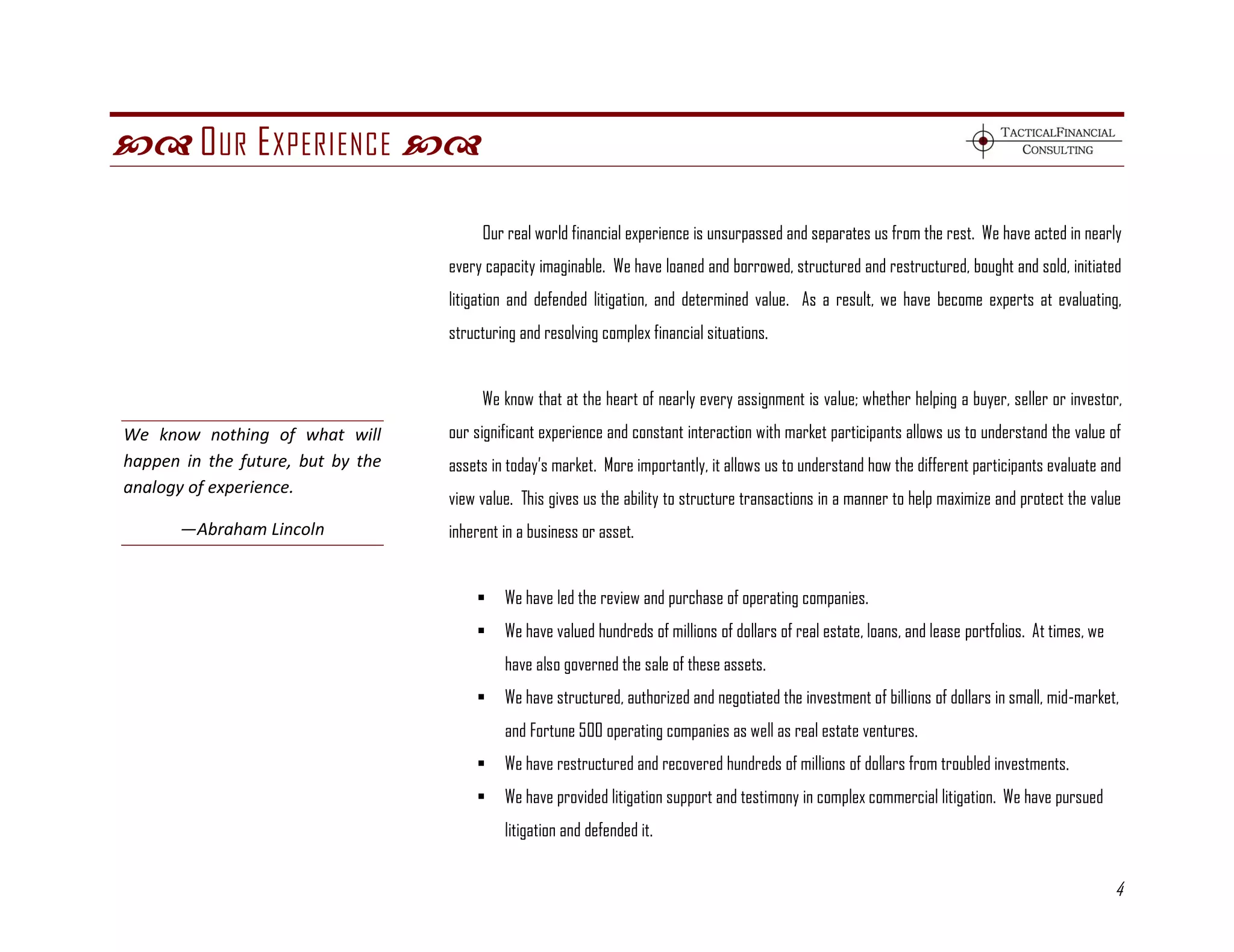  O UR E XPERIENCE 

                                        Our real world financial experience is unsurpassed and separates us from the rest. We have acted in nearly
                                   every capacity imaginable. We have loaned and borrowed, structured and restructured, bought and sold, initiated
                                   litigation and defended litigation, and determined value. As a result, we have become experts at evaluating,
                                   structuring and resolving complex financial situations.


                                        We know that at the heart of nearly every assignment is value; whether helping a buyer, seller or investor,
We know nothing of what will       our significant experience and constant interaction with market participants allows us to understand the value of
happen in the future, but by the   assets in today’s market. More importantly, it allows us to understand how the different participants evaluate and
analogy of experience.
                                   view value. This gives us the ability to structure transactions in a manner to help maximize and protect the value
       —Abraham Lincoln            inherent in a business or asset.


                                           We have led the review and purchase of operating companies.
                                           We have valued hundreds of millions of dollars of real estate, loans, and lease portfolios. At times, we
                                            have also governed the sale of these assets.
                                           We have structured, authorized and negotiated the investment of billions of dollars in small, mid-market,
                                            and Fortune 500 operating companies as well as real estate ventures.
                                           We have restructured and recovered hundreds of millions of dollars from troubled investments.
                                           We have provided litigation support and testimony in complex commercial litigation. We have pursued
                                            litigation and defended it.


                                                                                                                                                       4
 