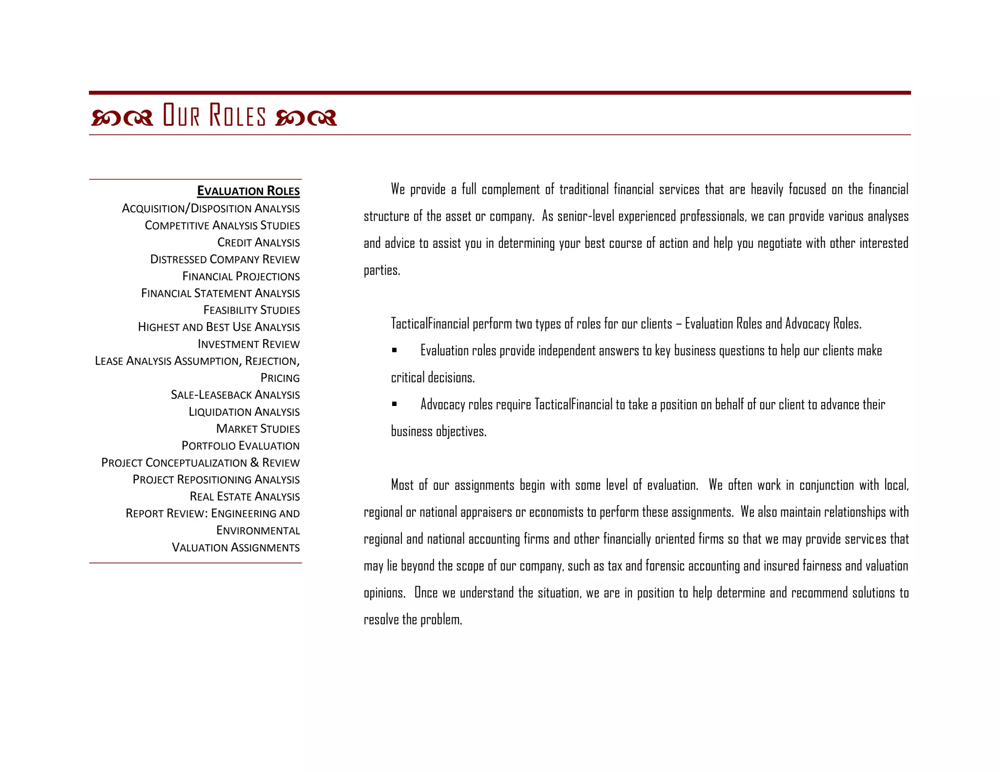  O UR R OLES 

                   EVALUATION ROLES            We provide a full complement of traditional financial services that are heavily focused on the financial
     ACQUISITION/DISPOSITION ANALYSIS
                                          structure of the asset or company. As senior-level experienced professionals, we can provide various analyses
         COMPETITIVE ANALYSIS STUDIES
                      CREDIT ANALYSIS     and advice to assist you in determining your best course of action and help you negotiate with other interested
          DISTRESSED COMPANY REVIEW
                FINANCIAL PROJECTIONS     parties.
        FINANCIAL STATEMENT ANALYSIS
                    FEASIBILITY STUDIES
        HIGHEST AND BEST USE ANALYSIS          TacticalFinancial perform two types of roles for our clients – Evaluation Roles and Advocacy Roles.
                   INVESTMENT REVIEW
                                                    Evaluation roles provide independent answers to key business questions to help our clients make
LEASE ANALYSIS ASSUMPTION, REJECTION,
                                PRICING        critical decisions.
              SALE-LEASEBACK ANALYSIS
                 LIQUIDATION ANALYSIS               Advocacy roles require TacticalFinancial to take a position on behalf of our client to advance their
                      MARKET STUDIES           business objectives.
                PORTFOLIO EVALUATION
 PROJECT CONCEPTUALIZATION & REVIEW
       PROJECT REPOSITIONING ANALYSIS          Most of our assignments begin with some level of evaluation. We often work in conjunction with local,
                 REAL ESTATE ANALYSIS
      REPORT REVIEW: ENGINEERING AND      regional or national appraisers or economists to perform these assignments. We also maintain relationships with
                      ENVIRONMENTAL
                                          regional and national accounting firms and other financially oriented firms so that we may provide services that
              VALUATION ASSIGNMENTS
                                          may lie beyond the scope of our company, such as tax and forensic accounting and insured fairness and valuation
                                          opinions. Once we understand the situation, we are in position to help determine and recommend solutions to
                                          resolve the problem.
 