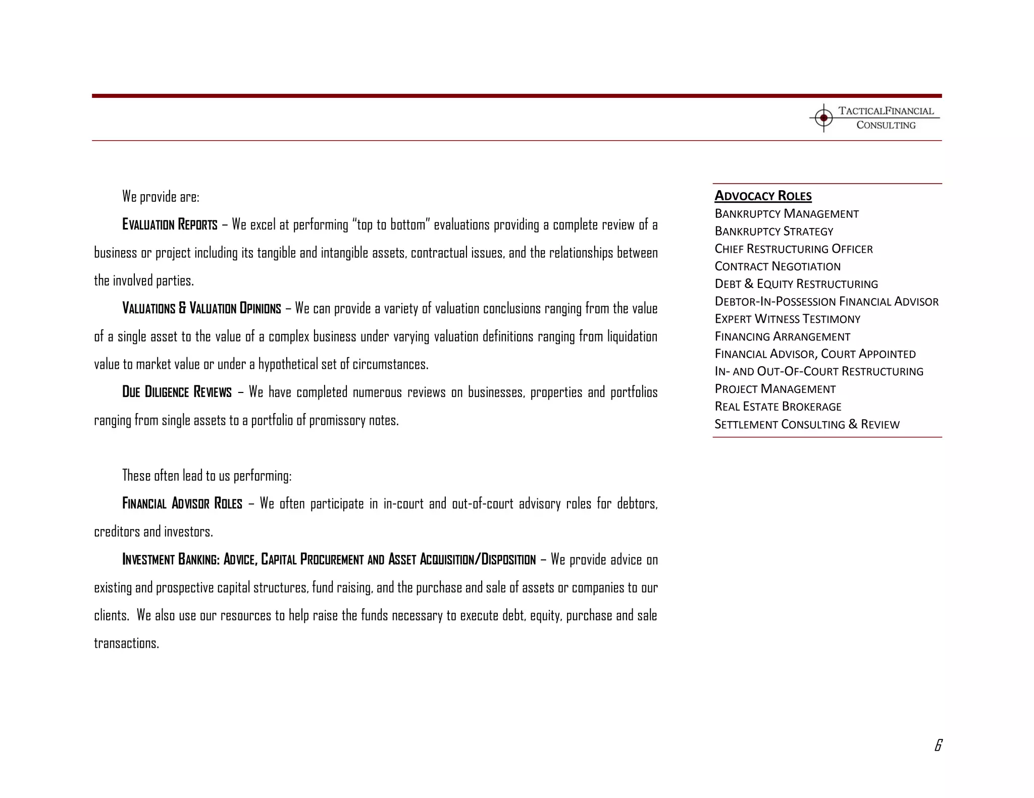 
     We provide are:                                                                                                  ADVOCACY ROLES
                                                                                                                      BANKRUPTCY MANAGEMENT
     E VALUATION REPORTS – We excel at performing ―top to bottom‖ evaluations providing a complete review of a        BANKRUPTCY STRATEGY
business or project including its tangible and intangible assets, contractual issues, and the relationships between   CHIEF RESTRUCTURING OFFICER
                                                                                                                      CONTRACT NEGOTIATION
the involved parties.                                                                                                 DEBT & EQUITY RESTRUCTURING
                                                                                                                      DEBTOR-IN-POSSESSION FINANCIAL ADVISOR
     VALUATIONS & VALUATION OPINIONS – We can provide a variety of valuation conclusions ranging from the value
                                                                                                                      EXPERT WITNESS TESTIMONY
of a single asset to the value of a complex business under varying valuation definitions ranging from liquidation     FINANCING ARRANGEMENT
                                                                                                                      FINANCIAL ADVISOR, COURT APPOINTED
value to market value or under a hypothetical set of circumstances.                                                   IN- AND OUT-OF-COURT RESTRUCTURING
     DUE DILIGENCE REVIEWS – We have completed numerous reviews on businesses, properties and portfolios              PROJECT MANAGEMENT
                                                                                                                      REAL ESTATE BROKERAGE
ranging from single assets to a portfolio of promissory notes.                                                        SETTLEMENT CONSULTING & REVIEW


     These often lead to us performing:
     FINANCIAL ADVISOR ROLES – We often participate in in-court and out-of-court advisory roles for debtors,
creditors and investors.
     INVESTMENT BANKING: ADVICE, CAPITAL PROCUREMENT AND ASSET ACQUISITION/DISPOSITION – We provide advice on
existing and prospective capital structures, fund raising, and the purchase and sale of assets or companies to our
clients. We also use our resources to help raise the funds necessary to execute debt, equity, purchase and sale
transactions.




                                                                                                                                                           6
 