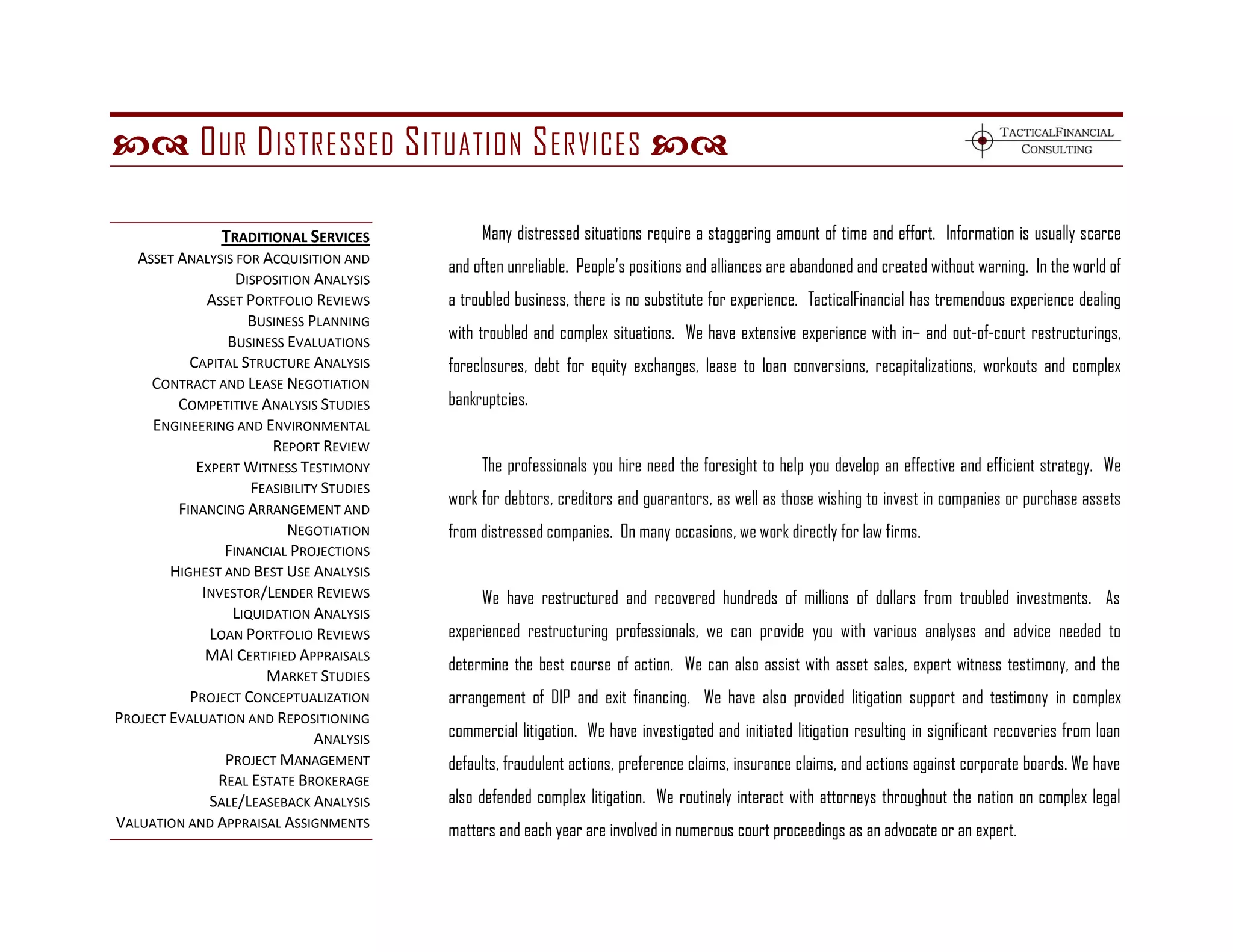  O UR D ISTRESSED S ITUATION S ERVICES 

                TRADITIONAL SERVICES            Many distressed situations require a staggering amount of time and effort. Information is usually scarce
   ASSET ANALYSIS FOR ACQUISITION AND
                                           and often unreliable. People’s positions and alliances are abandoned and created without warning. In the world of
                  DISPOSITION ANALYSIS
              ASSET PORTFOLIO REVIEWS      a troubled business, there is no substitute for experience. TacticalFinancial has tremendous experience dealing
                    BUSINESS PLANNING
                 BUSINESS EVALUATIONS      with troubled and complex situations. We have extensive experience with in– and out-of-court restructurings,
           CAPITAL STRUCTURE ANALYSIS      foreclosures, debt for equity exchanges, lease to loan conversions, recapitalizations, workouts and complex
     CONTRACT AND LEASE NEGOTIATION
         COMPETITIVE ANALYSIS STUDIES      bankruptcies.
     ENGINEERING AND ENVIRONMENTAL
                        REPORT REVIEW
            EXPERT WITNESS TESTIMONY            The professionals you hire need the foresight to help you develop an effective and efficient strategy. We
                     FEASIBILITY STUDIES
                                           work for debtors, creditors and guarantors, as well as those wishing to invest in companies or purchase assets
         FINANCING ARRANGEMENT AND
                          NEGOTIATION      from distressed companies. On many occasions, we work directly for law firms.
                FINANCIAL PROJECTIONS
        HIGHEST AND BEST USE ANALYSIS
             INVESTOR/LENDER REVIEWS            We have restructured and recovered hundreds of millions of dollars from troubled investments. As
                  LIQUIDATION ANALYSIS
              LOAN PORTFOLIO REVIEWS       experienced restructuring professionals, we can provide you with various analyses and advice needed to
              MAI CERTIFIED APPRAISALS
                                           determine the best course of action. We can also assist with asset sales, expert witness testimony, and the
                       MARKET STUDIES
           PROJECT CONCEPTUALIZATION       arrangement of DIP and exit financing. We have also provided litigation support and testimony in complex
PROJECT EVALUATION AND REPOSITIONING
                               ANALYSIS    commercial litigation. We have investigated and initiated litigation resulting in significant recoveries from loan
                PROJECT MANAGEMENT         defaults, fraudulent actions, preference claims, insurance claims, and actions against corporate boards. We have
               REAL ESTATE BROKERAGE
              SALE/LEASEBACK ANALYSIS      also defended complex litigation. We routinely interact with attorneys throughout the nation on complex legal
VALUATION AND APPRAISAL ASSIGNMENTS        matters and each year are involved in numerous court proceedings as an advocate or an expert.
 