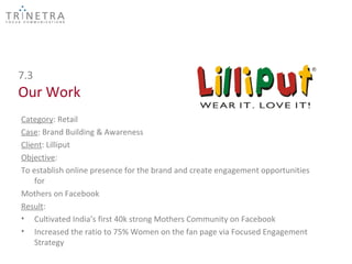 7.3
Our Work
Category: Retail
Case: Brand Building & Awareness
Client: Lilliput
Objective:
To establish online presence for the brand and create engagement opportunities
    for
Mothers on Facebook
Result:
• Cultivated India’s first 40k strong Mothers Community on Facebook
• Increased the ratio to 75% Women on the fan page via Focused Engagement
    Strategy
 