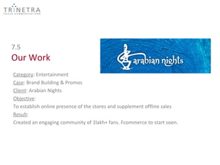 7.5
Our Work
Category: Entertainment
Case: Brand Building & Promos
Client: Arabian Nights
Objective:
To establish online presence of the stores and supplement offline sales
Result:
Created an engaging community of 1lakh+ fans. Fcommerce to start soon.
 