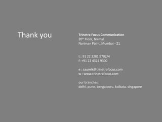Thank you   Trinetra Focus Communication
            20th Floor, Nirmal
            Nariman Point, Mumbai - 21


            t:: 91 22 2281 9702/4
            f: +91 22 4322 9300

            e : saumik@trinetrafocus.com
            w : www.trinetrafocus.com

            our branches:
            delhi. pune. bengalooru. kolkata. singapore
 