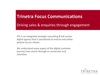Trinetra Focus Communications
Driving sales & enquiries through engagement

TFC is an integrated strategic consulting & full service
digital agency that is considered an end-to-end online
partner by our clients.

We understand every aspect of the digital customer
journey from search through to conversion and
retention.
 