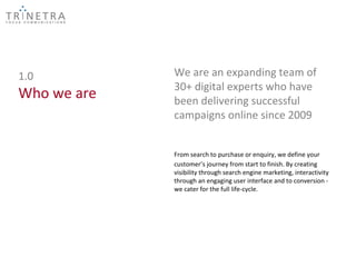 1.0          We are an expanding team of
             30+ digital experts who have
Who we are   been delivering successful
             campaigns online since 2009


             From search to purchase or enquiry, we define your
             customer’s journey from start to finish. By creating
             visibility through search engine marketing, interactivity
             through an engaging user interface and to conversion -
             we cater for the full life-cycle.
 
