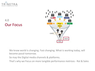 4.0
Our Focus




      We know world is changing. Fast changing. What is working today, will
      become passé tomorrow.
      So may the Digital media channels & platforms.
      That’s why we Focus on more tangible performance metrices - RoI & Sales
 