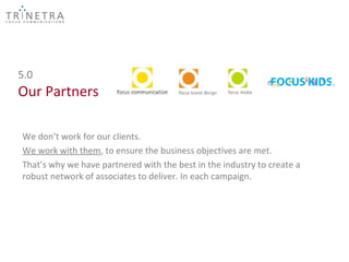 5.0
Our Partners

We don’t work for our clients.
We work with them, to ensure the business objectives are met.
That’s why we have partnered with the best in the industry to create a
robust network of associates to deliver. In each campaign.
 