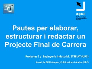 Servei de Biblioteques, Publicacions i Arxius (UPC)
Pautes per elaborar,
estructurar i redactar un
Projecte Final de Carrera
Projectes 2 / Enginyeria Industrial. ETSEIAT (UPC)
 