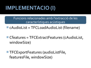 Funcions relacionades amb l’extracció de les 
característiques acústiques 
cAudioList = TFCLoadAudioList (filename) 
Cfeatures = TFCExtractFeatures (cAudioList, 
windowSize) 
TFCExportFeatures (audioListFile, 
featuresFile, windowSize) 
 
