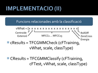Funcions relacionades amb la classificació 
vWhat = [x x x x x x x x x x x x x x x x x x] 
MFCC1 … MFCC13 
cResults = TFCGMMCheck (cFTraining, 
vWhat, scale, classType) 
CResults = TFCGMMClassify (cFTraining, 
cFTest, vWhat, scale, classType) 
Centroide 
Extensió 
RollOff 
ZeroCross 
Energia 
 