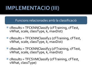 Funcions relacionades amb la classificació 
 cResults = TFCKNNClassify (cFTraining, cFTest, 
vWhat, scale, classType, k, maxDist) 
 cResults = TFCKNNClassify2 (cFTraining, cFTest, 
vWhat, scale, classType, k, maxDist) 
 cResults = TFCKNNClassify3 (cFTraining, cFTest, 
vWhat, scale, classType, k, maxDist) 
 cResults = TFCSVMClassify (cFTraining, cFTest, 
vWhat, classType) 
 